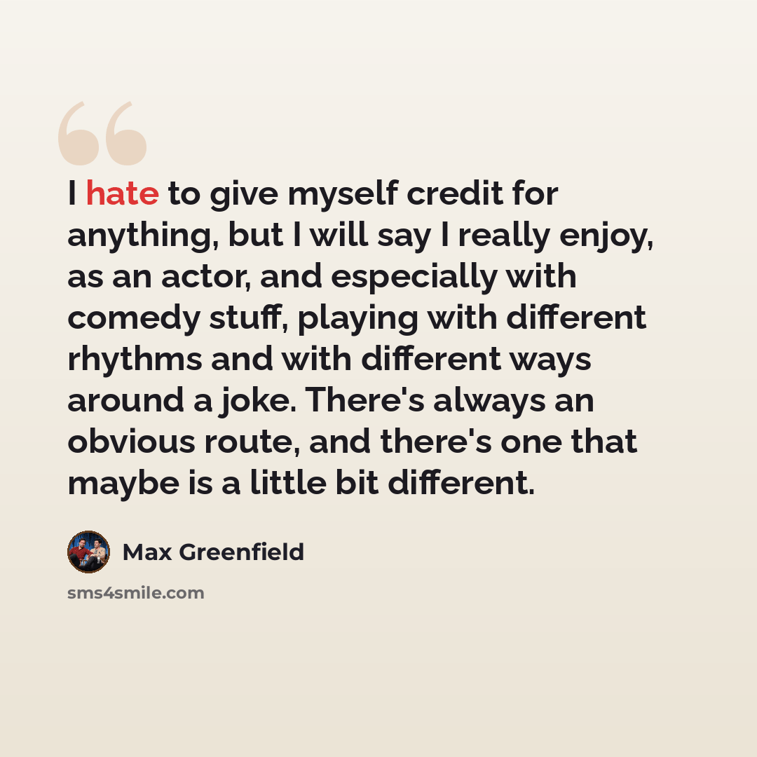 “I hate to give myself credit for anything, but I will say I really enjoy, as an actor, and especially with comedy stuff, playing with different rhythms and with different ways around a joke. There's always an obvious route, and there's one that maybe is a little bit different.” quote by Max Greenfield