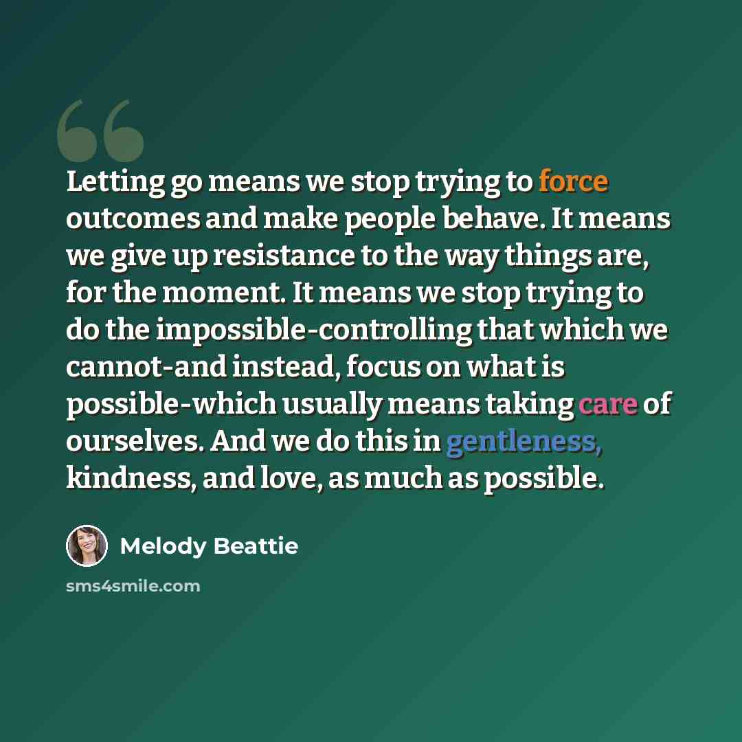 “Letting go means we stop trying to force outcomes and make people behave. It means we give up resistance to the way things are, for the moment. It means we stop trying to do the impossible-controlling that which we cannot-and instead, focus on what is possible-which usually means taking care of…” quote by Melody Beattie