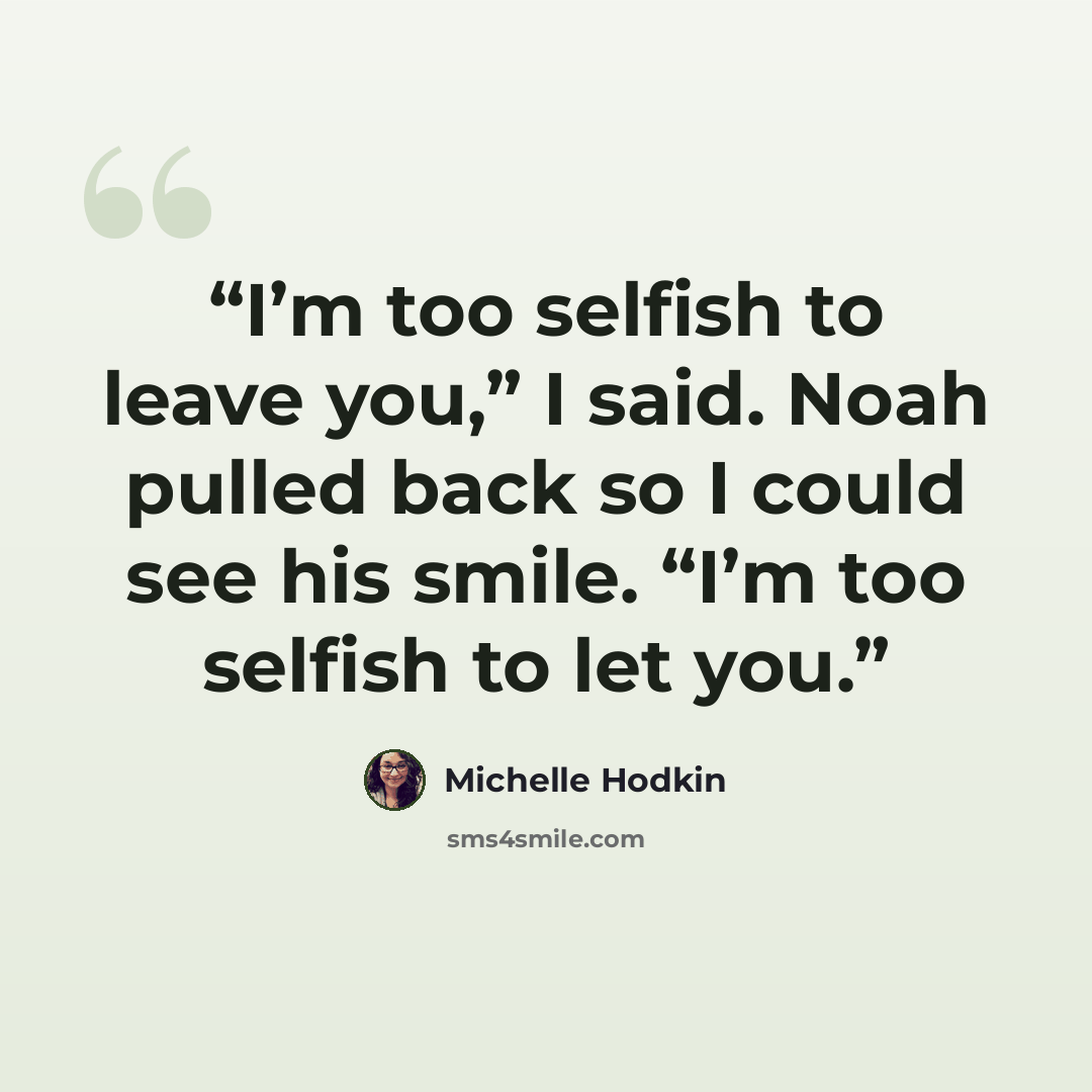 “I’m too selfish to leave you,” I said. Noah pulled back so I could see his smile. “I’m too selfish to let you.” quote by Michelle Hodkin