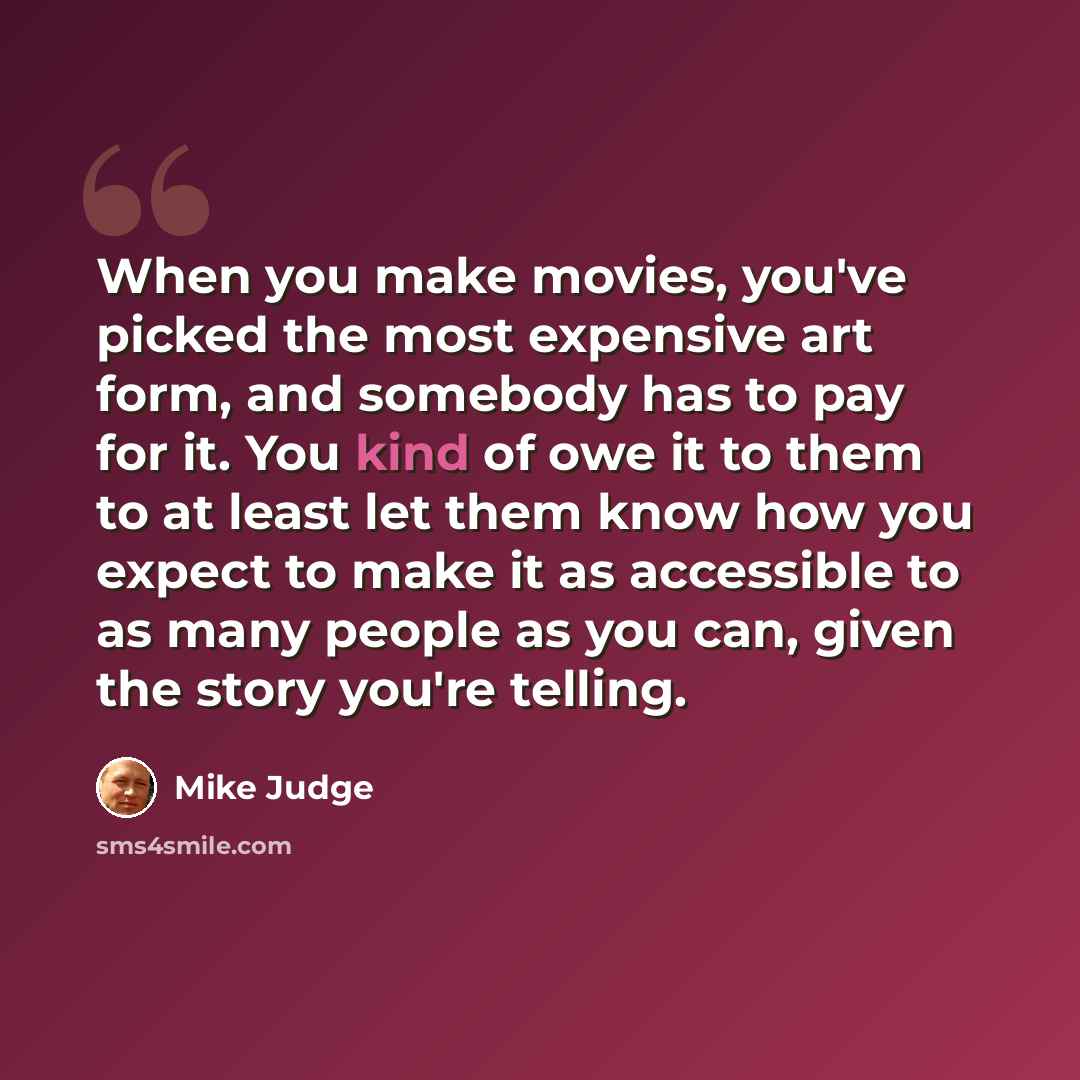 “When you make movies, you've picked the most expensive art form, and somebody has to pay for it. You kind of owe it to them to at least let them know how you expect to make it as accessible to as many people as you can, given the story you're telling.” quote by Mike Judge