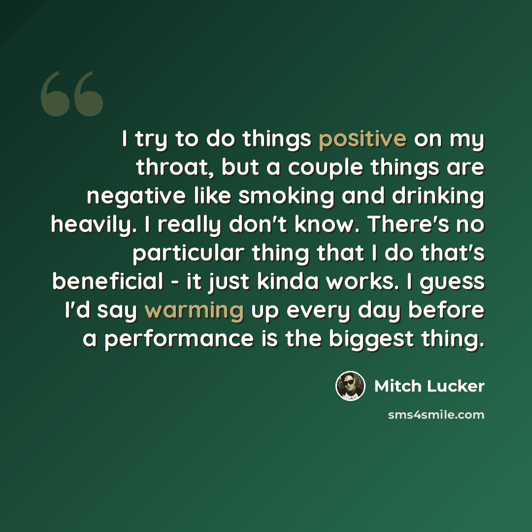 “I try to do things positive on my throat, but a couple things are negative like smoking and drinking heavily. I really don't know. There's no particular thing that I do that's beneficial - it just kinda works. I guess I'd say warming up every day before a performance is the biggest thing.” quote by Mitch Lucker