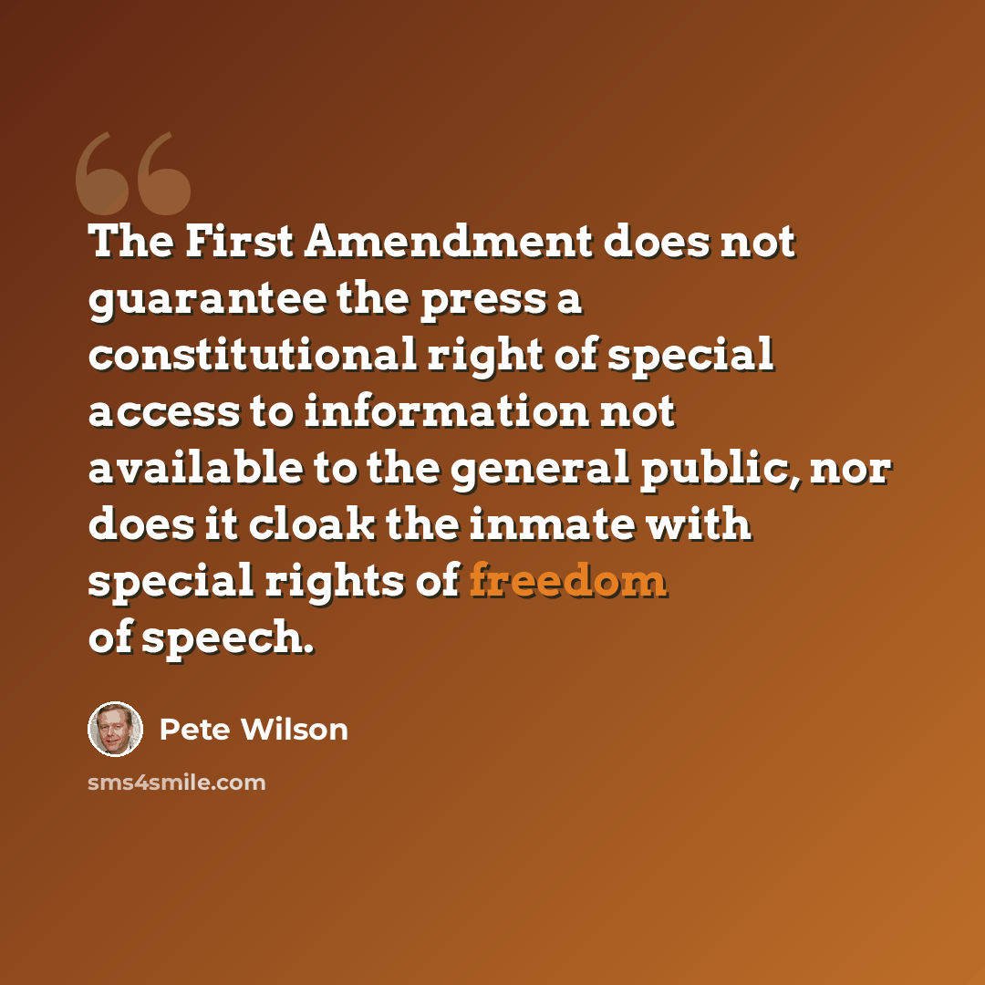 “The First Amendment does not guarantee the press a constitutional right of special access to information not available to the general public, nor does it cloak the inmate with special rights of freedom of speech.” quote by Pete Wilson