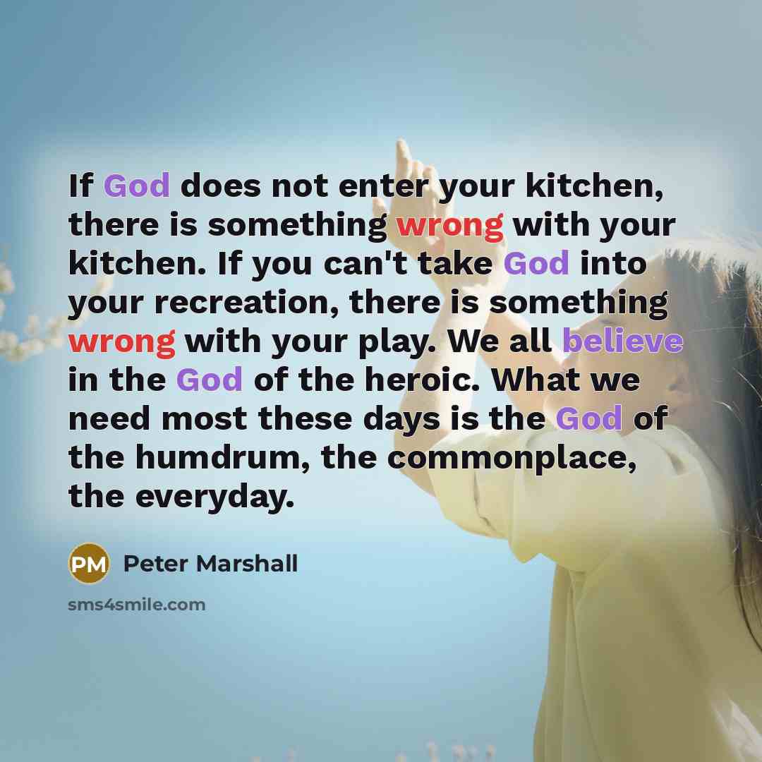 “If God does not enter your kitchen, there is something wrong with your kitchen. If you can't take God into your recreation, there is something wrong with your play. We all believe in the God of the heroic. What we need most these days is the God of the humdrum, the commonplace, the everyday.” quote by Peter Marshall