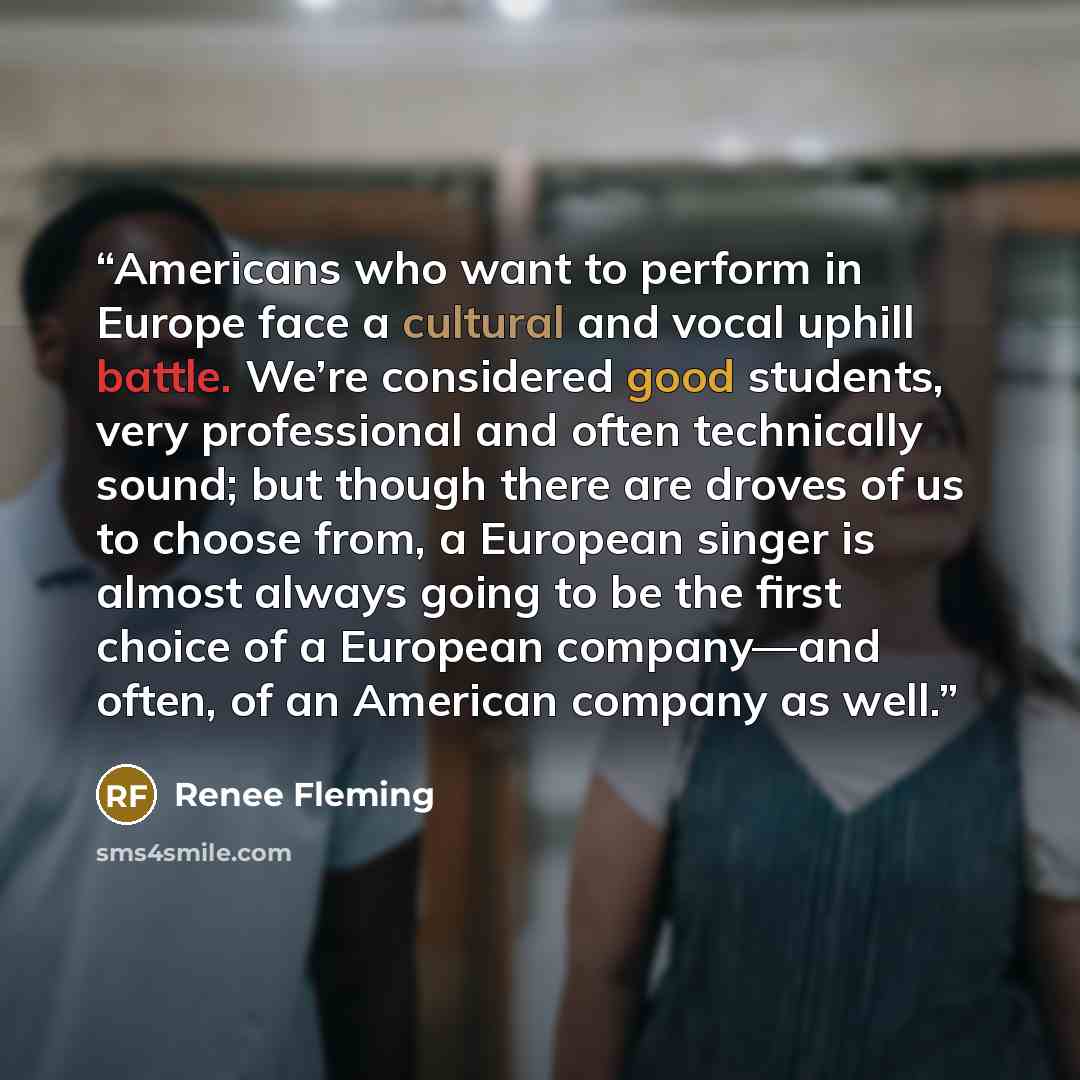 “Americans who want to perform in Europe face a cultural and vocal uphill battle. We’re considered good students, very professional and often technically sound; but though there are droves of us to choose from, a European singer is almost always going to be the first choice of a European…” quote by Renee Fleming