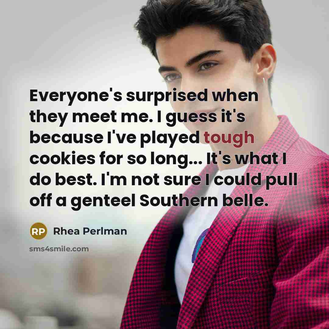 “Everyone's surprised when they meet me. I guess it's because I've played tough cookies for so long... It's what I do best. I'm not sure I could pull off a genteel Southern belle.” quote by Rhea Perlman