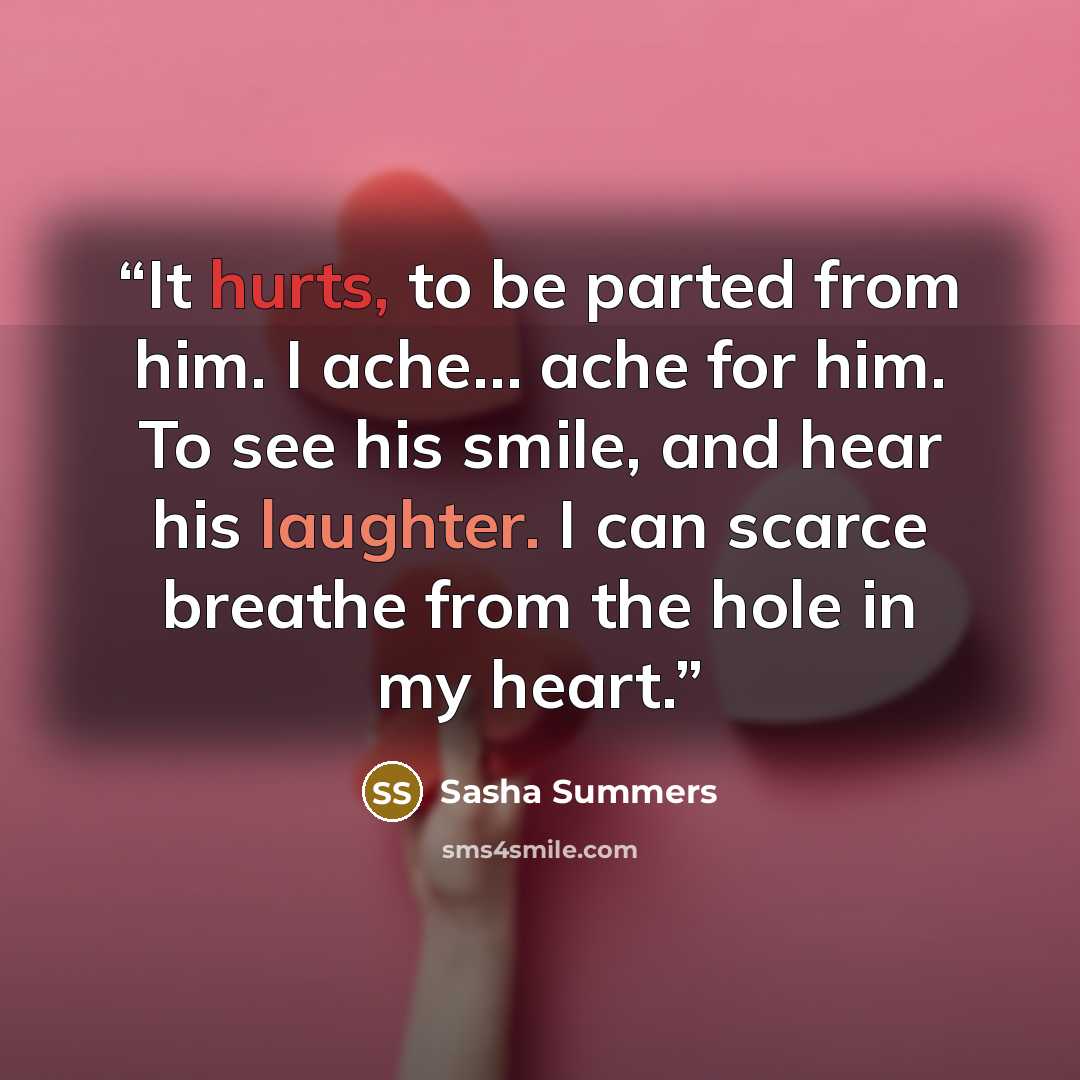 “It hurts, to be parted from him. I ache… ache for him. To see his smile, and hear his laughter. I can scarce breathe from the hole in my heart.” quote by Sasha Summers