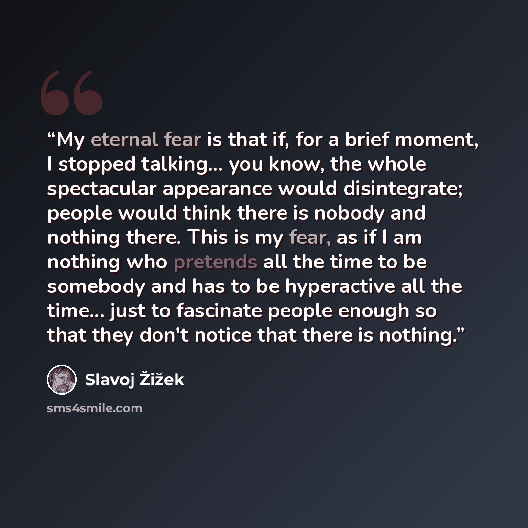 “My eternal fear is that if, for a brief moment, I stopped talking... you know, the whole spectacular appearance would disintegrate; people would think there is nobody and nothing there. This is my fear, as if I am nothing who pretends all the time to be somebody and has to be hyperactive all the…” quote by Slavoj Žižek