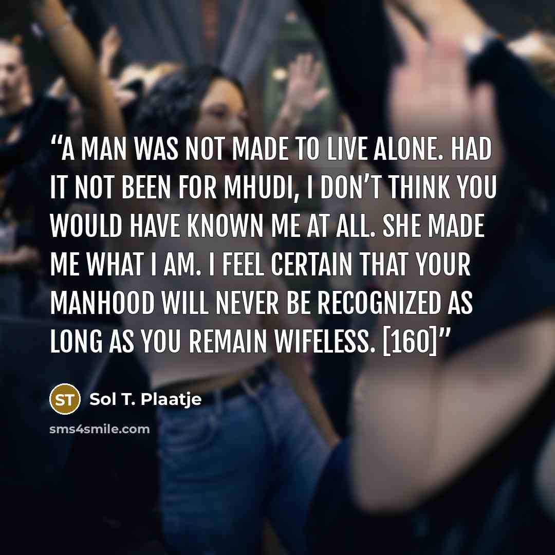 “A man was not made to live alone. Had it not been for Mhudi, I don’t think you would have known me at all. She made me what I am. I feel certain that your manhood will never be recognized as long as you remain wifeless. [160]” quote by Sol T. Plaatje