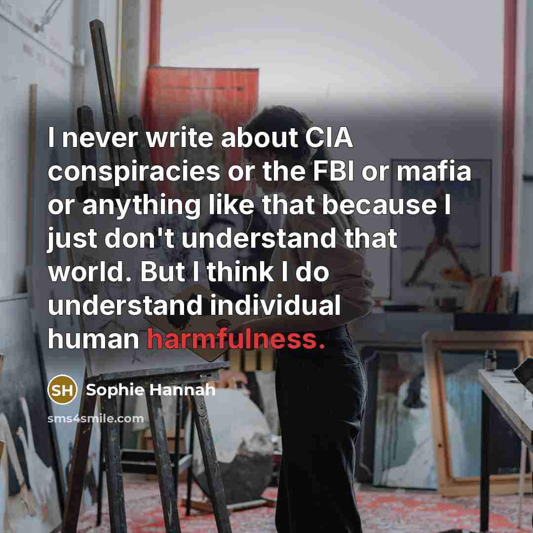 “I never write about CIA conspiracies or the FBI or mafia or anything like that because I just don't understand that world. But I think I do understand individual human harmfulness.” quote by Sophie Hannah