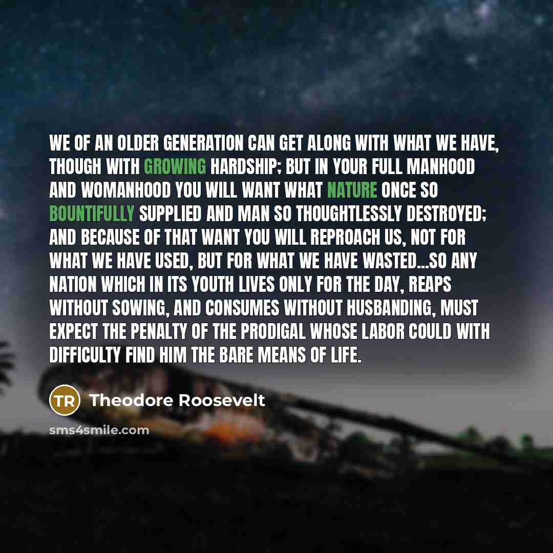 “We of an older generation can get along with what we have, though with growing hardship; but in your full manhood and womanhood you will want what nature once so bountifully supplied and man so thoughtlessly destroyed; and because of that want you will reproach us, not for what we have used, but…” quote by Theodore Roosevelt