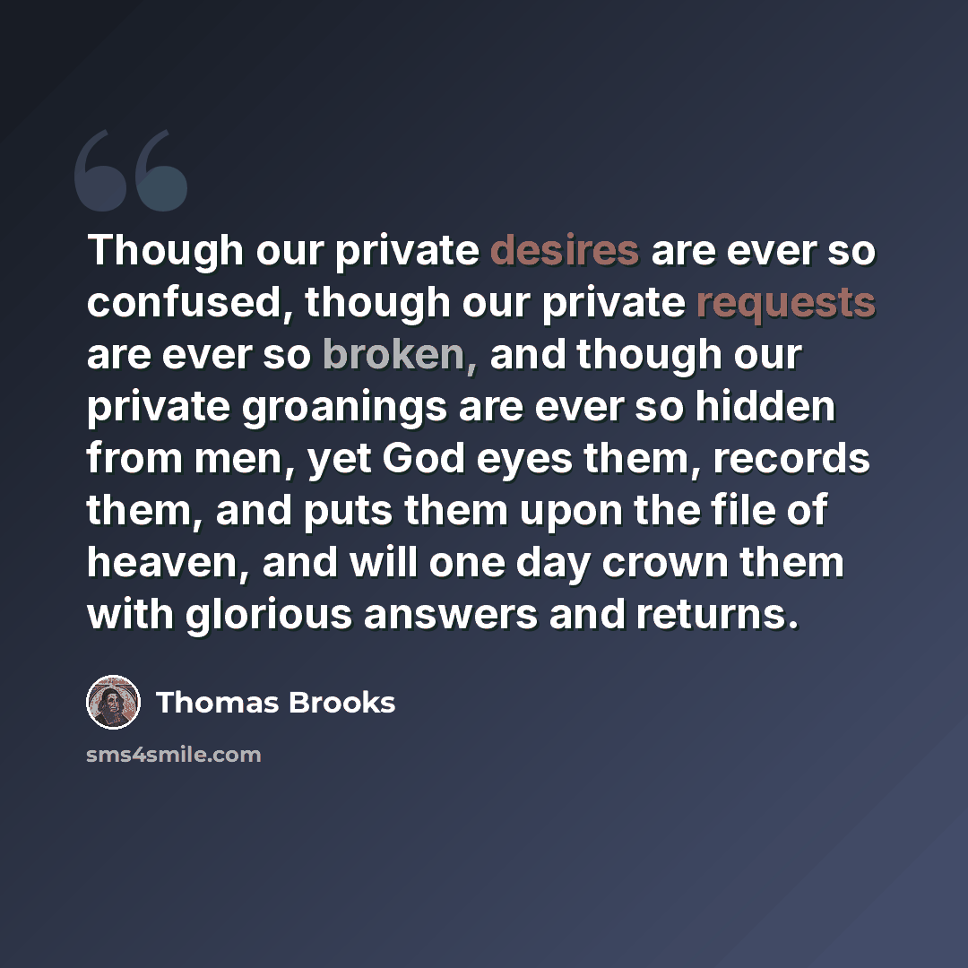 “Though our private desires are ever so confused, though our private requests are ever so broken, and though our private groanings are ever so hidden from men, yet God eyes them, records them, and puts them upon the file of heaven, and will one day crown them with glorious answers and returns.” quote by Thomas Brooks