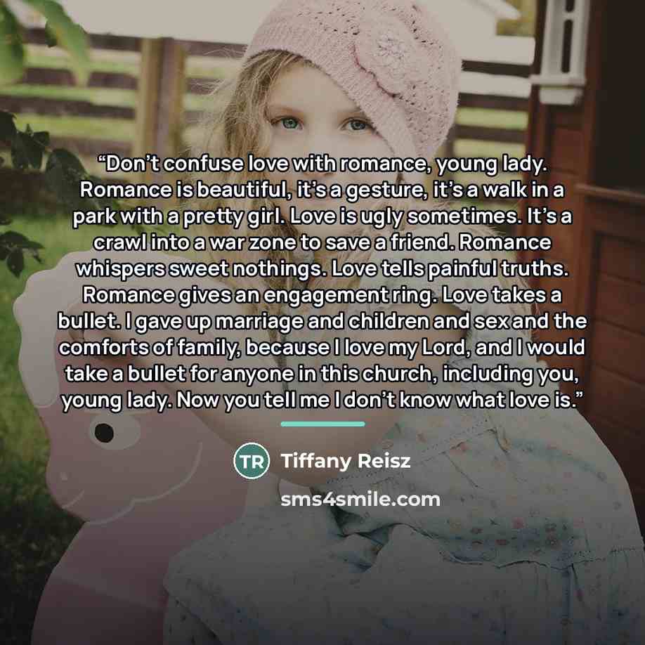 “Don’t confuse love with romance, young lady. Romance is beautiful, it’s a gesture, it’s a walk in a park with a pretty girl. Love is ugly sometimes. It’s a crawl into a war zone to save a friend. Romance whispers sweet nothings. Love tells painful truths. Romance gives an engagement ring. Love…” quote by Tiffany Reisz