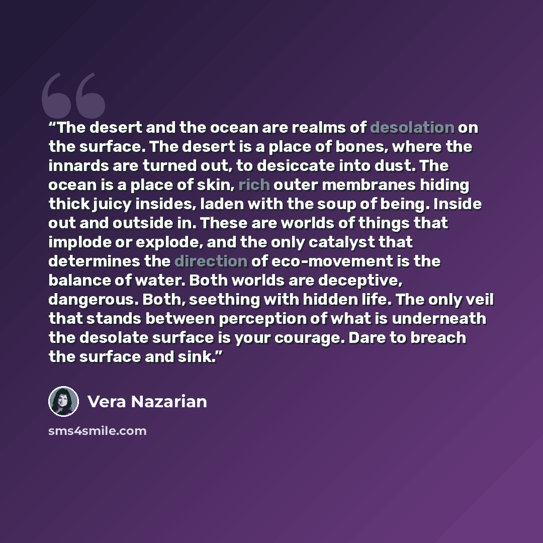 “The desert and the ocean are realms of desolation on the surface. The desert is a place of bones, where the innards are turned out, to desiccate into dust. The ocean is a place of skin, rich outer membranes hiding thick juicy insides, laden with the soup of being. Inside out and outside in. These…” quote by Vera Nazarian