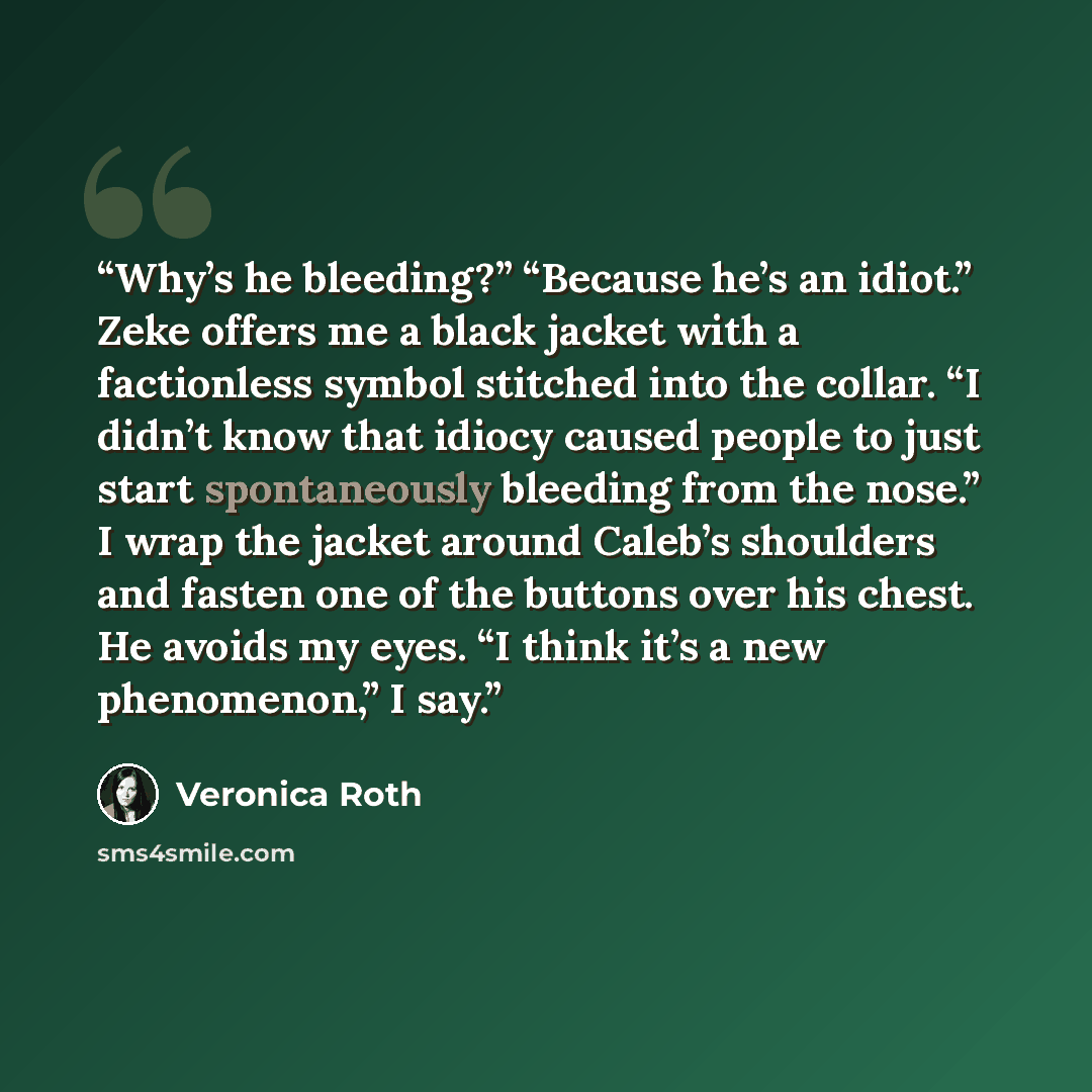 “Why’s he bleeding?” “Because he’s an idiot.” Zeke offers me a black jacket with a factionless symbol stitched into the collar. “I didn’t know that idiocy caused people to just start spontaneously bleeding from the nose.” I wrap the jacket around Caleb’s shoulders and fasten one of the buttons over…” quote by Veronica Roth