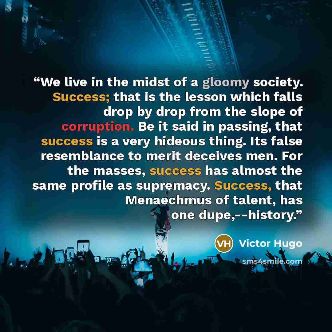 “We live in the midst of a gloomy society. Success; that is the lesson which falls drop by drop from the slope of corruption. Be it said in passing, that success is a very hideous thing. Its false resemblance to merit deceives men. For the masses, success has almost the same profile as supremacy…” quote by Victor Hugo