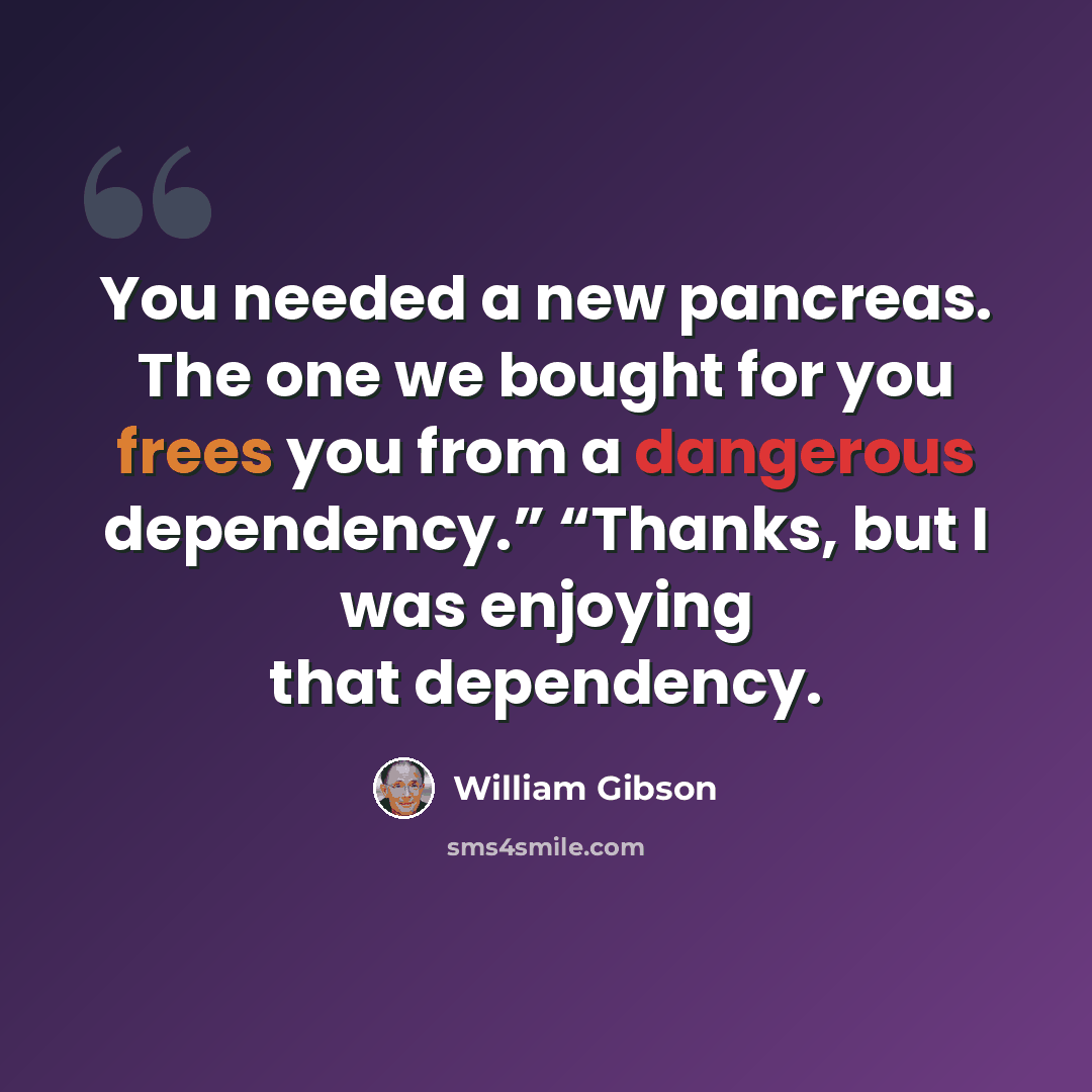 “You needed a new pancreas. The one we bought for you frees you from a dangerous dependency.” “Thanks, but I was enjoying that dependency.” quote by William Gibson