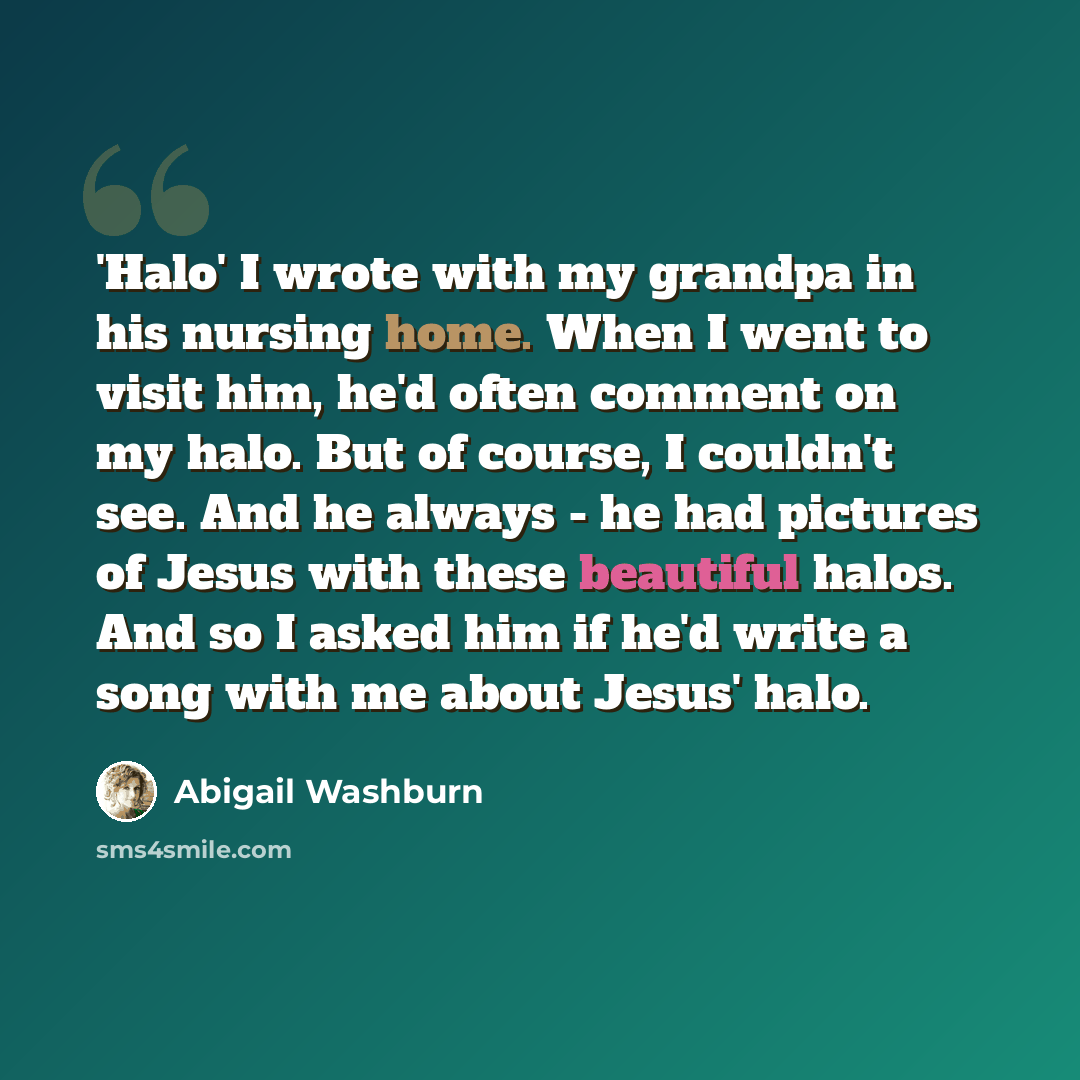 “'Halo' I wrote with my grandpa in his nursing home. When I went to visit him, he'd often comment on my halo. But of course, I couldn't see. And he always - he had pictures of Jesus with these beautiful halos. And so I asked him if he'd write a song with me about Jesus' halo.” quote by Abigail Washburn