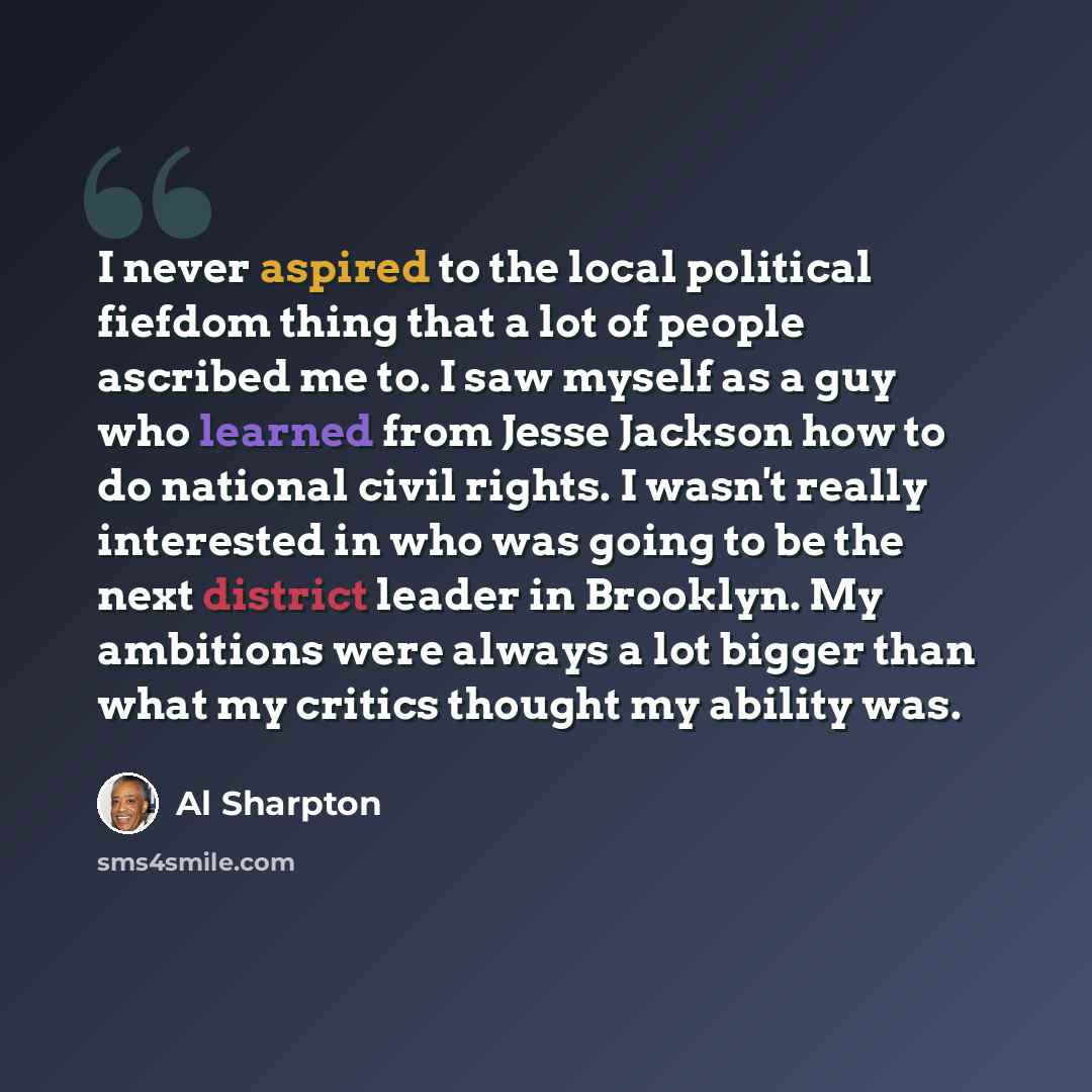 “I never aspired to the local political fiefdom thing that a lot of people ascribed me to. I saw myself as a guy who learned from Jesse Jackson how to do national civil rights. I wasn't really interested in who was going to be the next district leader in Brooklyn. My ambitions were always a lot…” quote by Al Sharpton