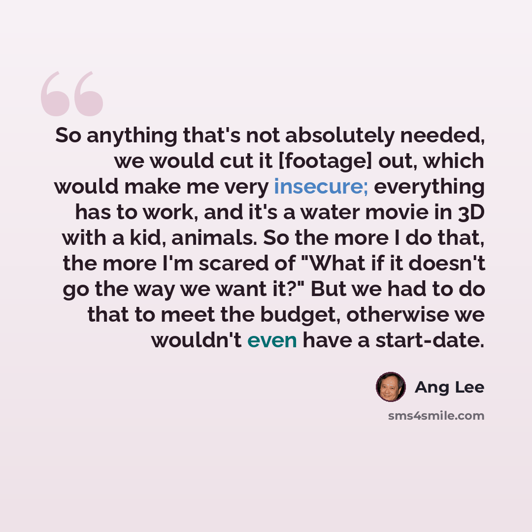 “So anything that's not absolutely needed, we would cut it [footage] out, which would make me very insecure; everything has to work, and it's a water movie in 3D with a kid, animals. So the more I do that, the more I'm scared of "What if it doesn't go the way we want it?" But we had to do that to…” quote by Ang Lee