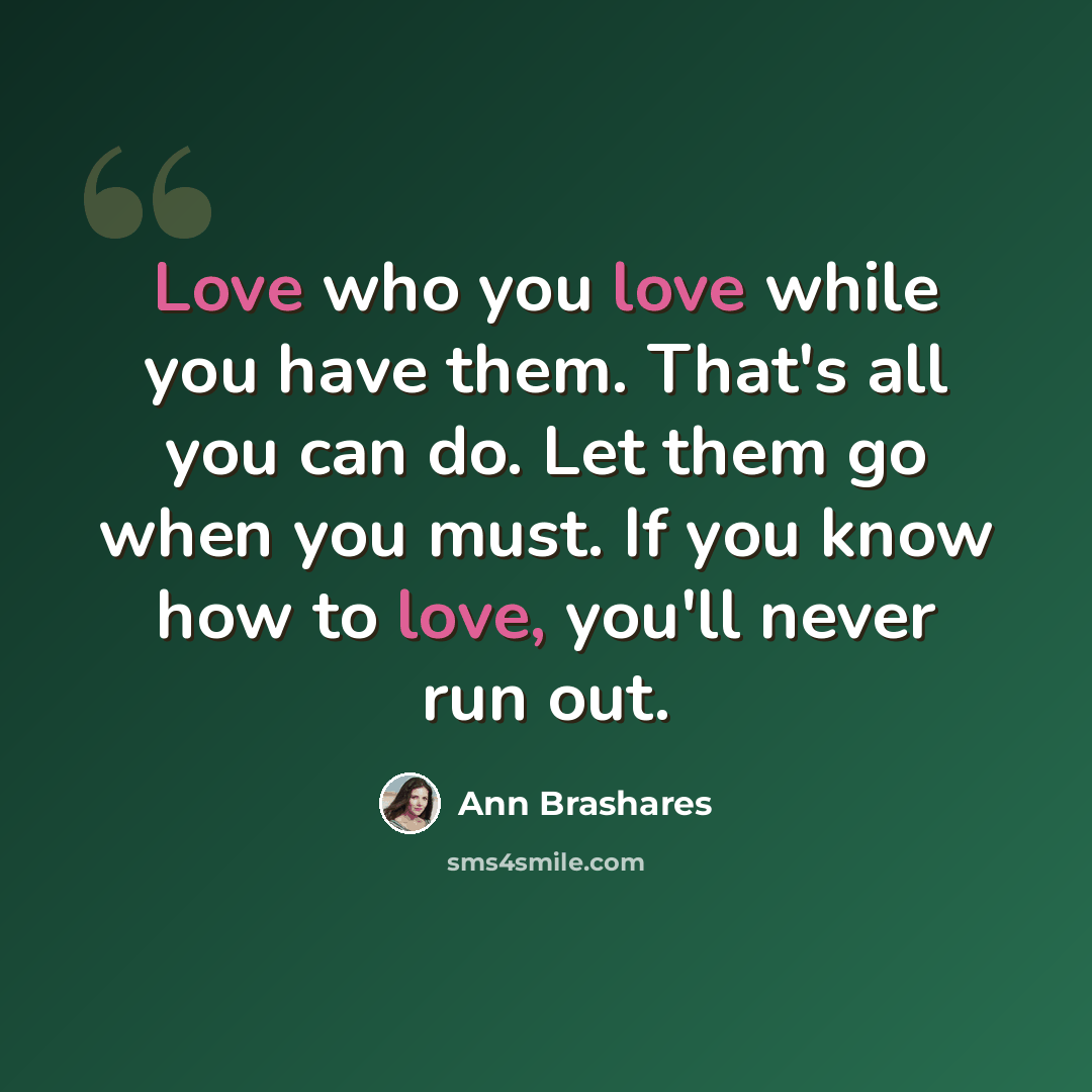 “Love who you love while you have them. That's all you can do. Let them go when you must. If you know how to love, you'll never run out.” quote by Ann Brashares