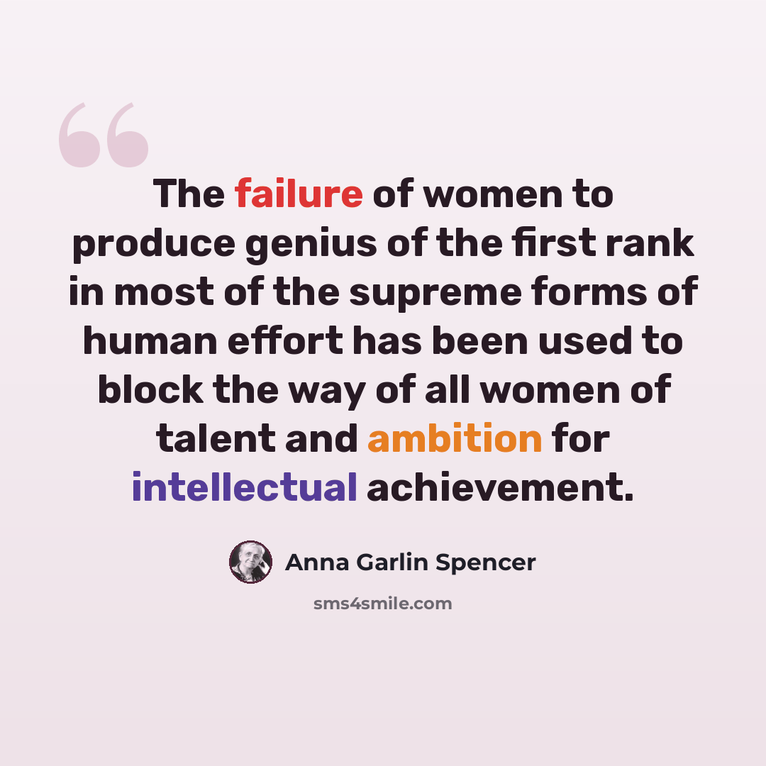 “The failure of women to produce genius of the first rank in most of the supreme forms of human effort has been used to block the way of all women of talent and ambition for intellectual achievement.” quote by Anna Garlin Spencer