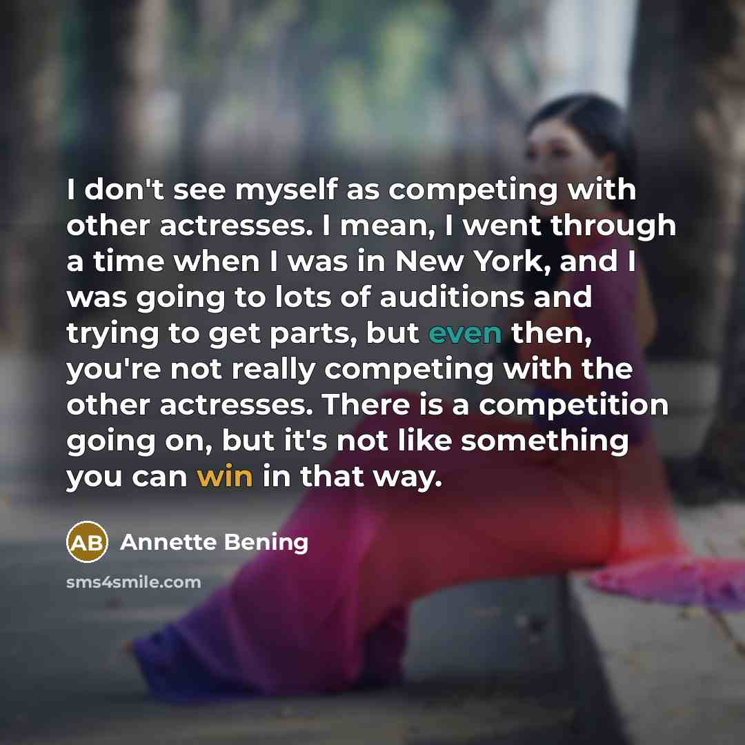 “I don't see myself as competing with other actresses. I mean, I went through a time when I was in New York, and I was going to lots of auditions and trying to get parts, but even then, you're not really competing with the other actresses. There is a competition going on, but it's not like…” quote by Annette Bening