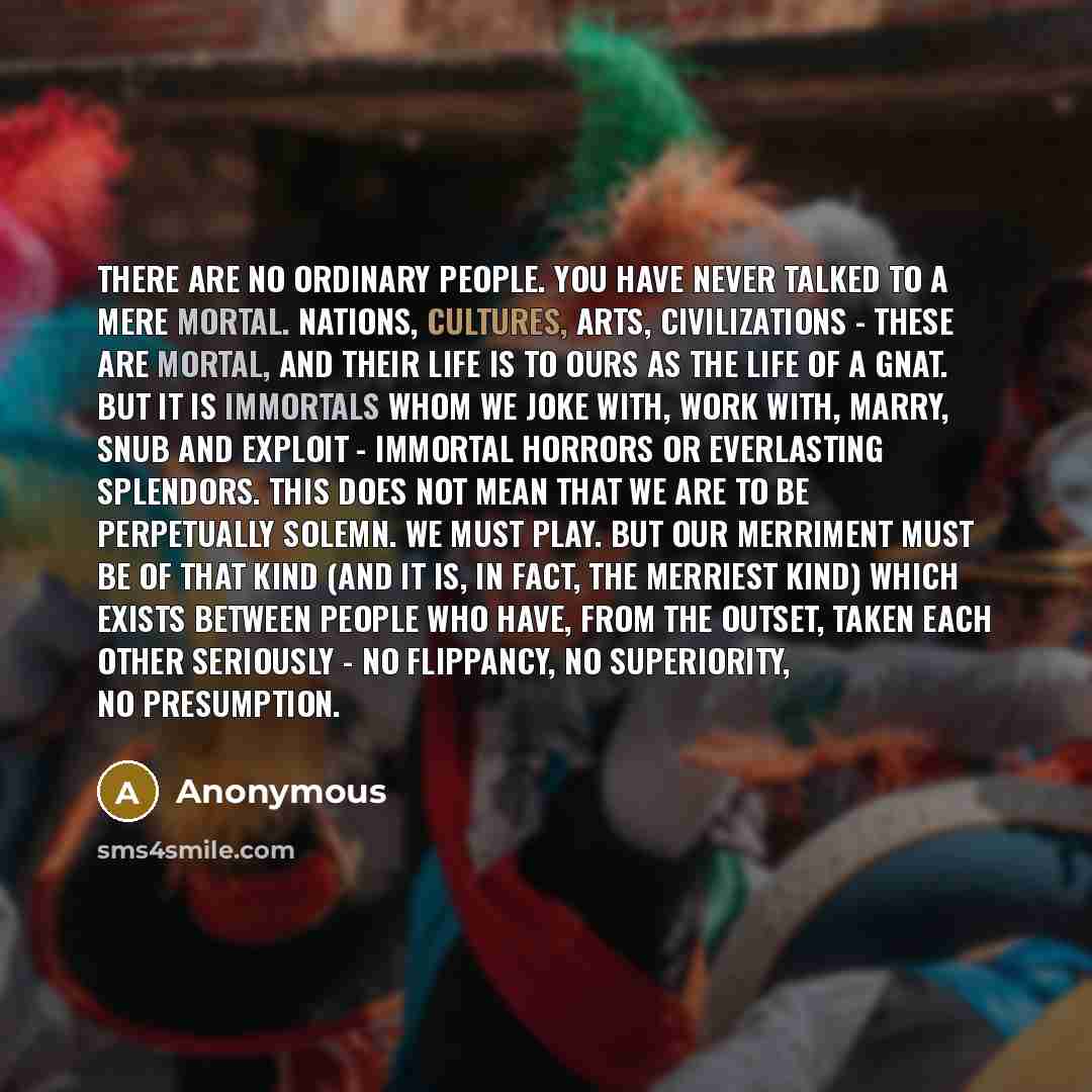 “There are no ordinary people. You have never talked to a mere mortal. Nations, cultures, arts, civilizations - these are mortal, and their life is to ours as the life of a gnat. But it is immortals whom we joke with, work with, marry, snub and exploit - immortal horrors or everlasting splendors…” quote by Anonymous