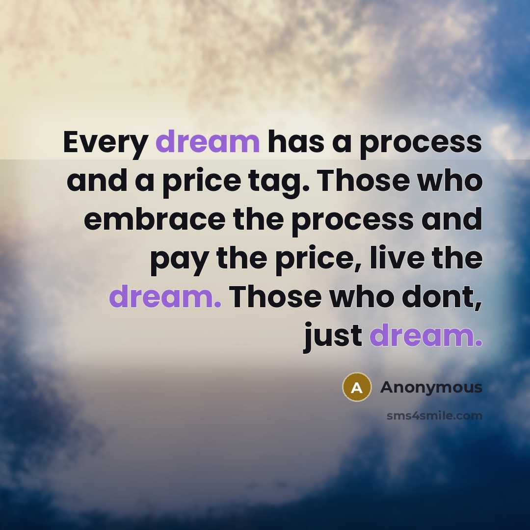 “Every dream has a process and a price tag. Those who embrace the process and pay the price, live the dream. Those who dont, just dream.” quote by Anonymous