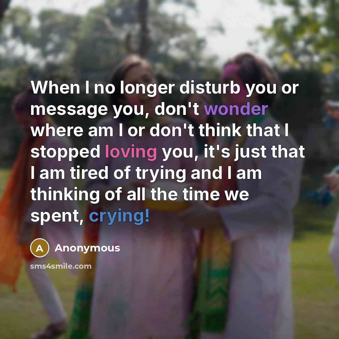 “When I no longer disturb you or message you, don't wonder where am I or don't think that I stopped loving you, it's just that I am tired of trying and I am thinking of all the time we spent, crying!” quote by Anonymous