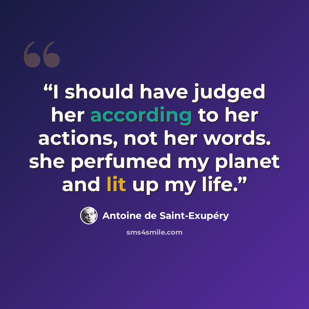 “I should have judged her according to her actions, not her words. she perfumed my planet and lit up my life.” quote by Antoine de Saint-Exupéry
