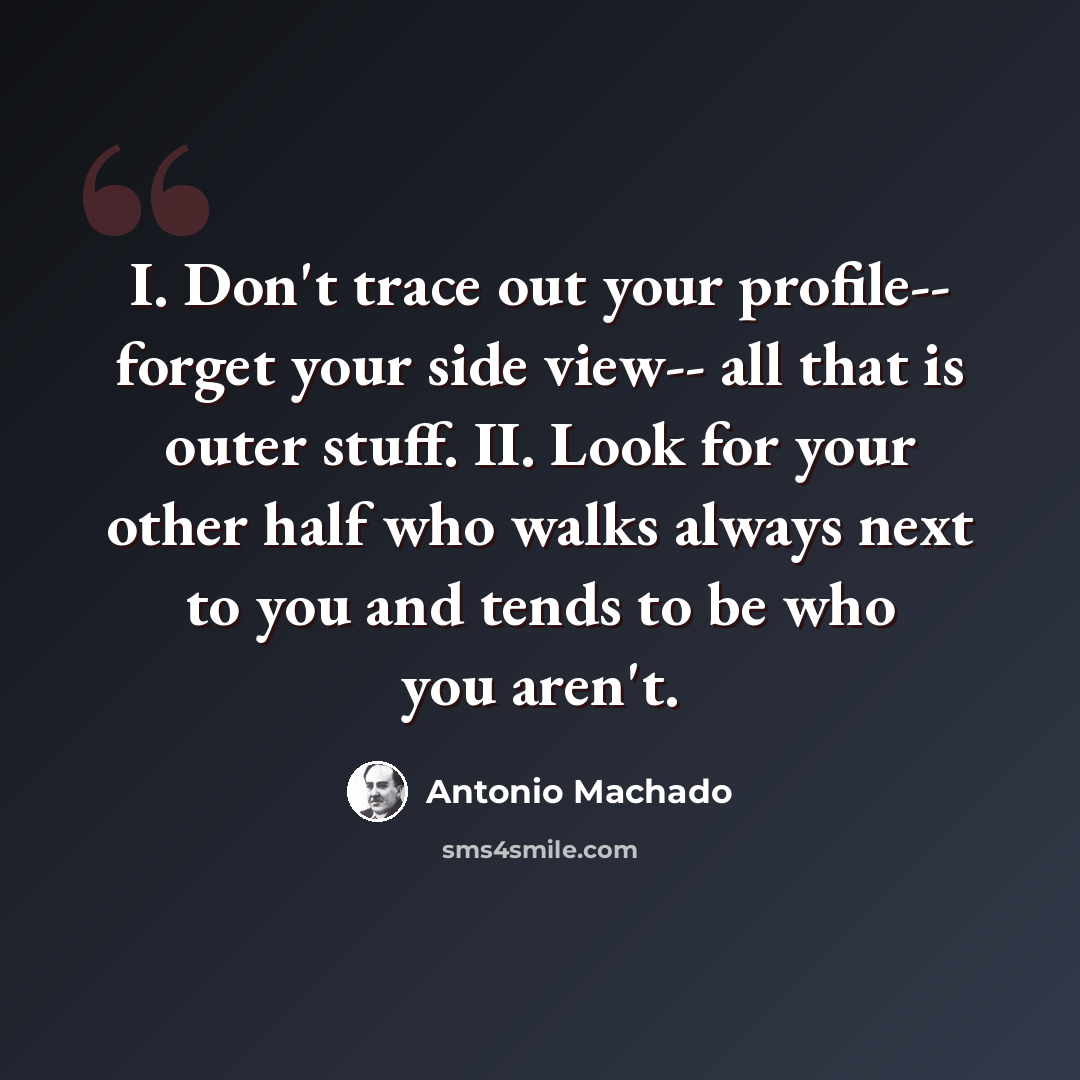 “I. Don't trace out your profile-- forget your side view-- all that is outer stuff. II. Look for your other half who walks always next to you and tends to be who you aren't.” quote by Antonio Machado