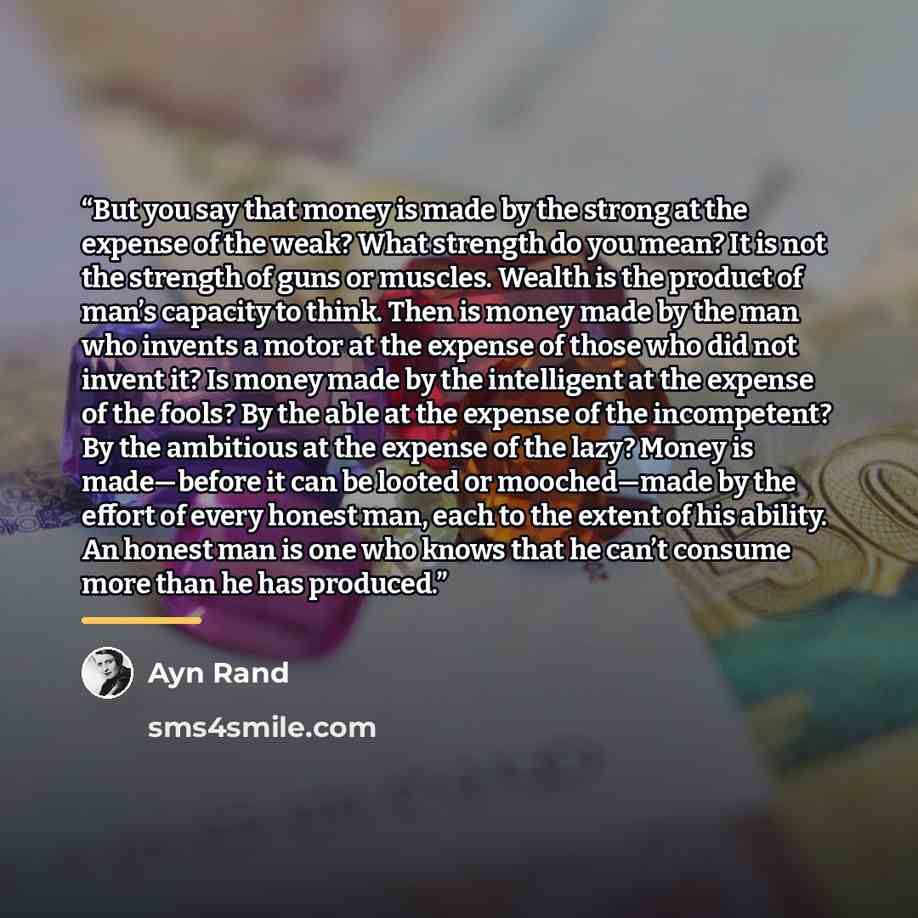 “But you say that money is made by the strong at the expense of the weak? What strength do you mean? It is not the strength of guns or muscles. Wealth is the product of man’s capacity to think. Then is money made by the man who invents a motor at the expense of those who did not invent it? Is money…” quote by Ayn Rand