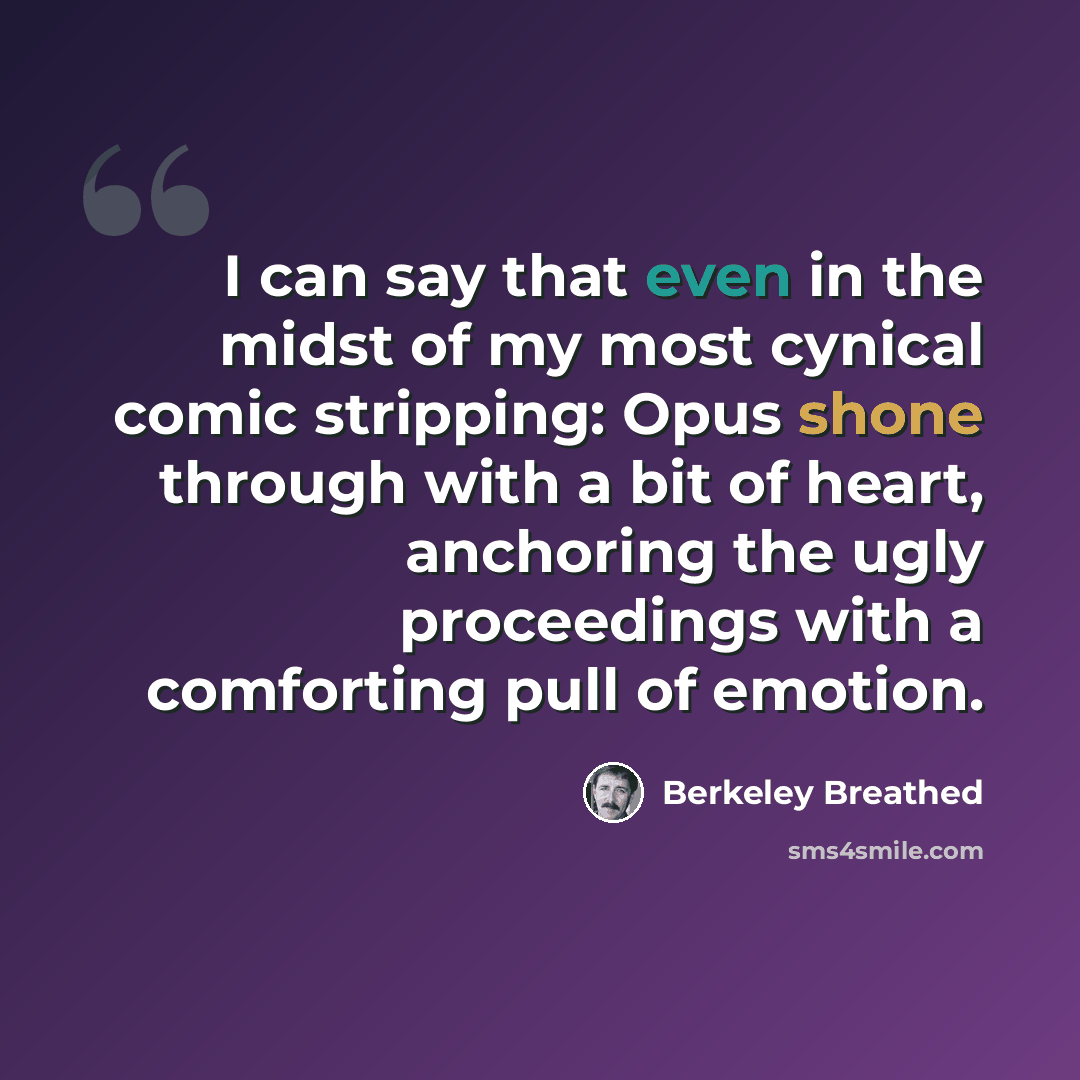 “I can say that even in the midst of my most cynical comic stripping: Opus shone through with a bit of heart, anchoring the ugly proceedings with a comforting pull of emotion.” quote by Berkeley Breathed