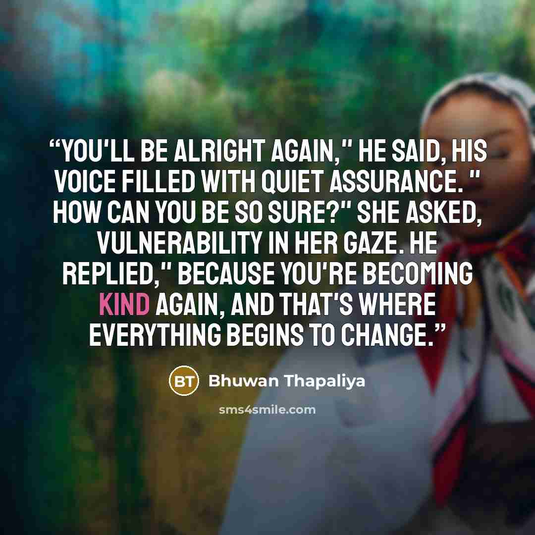 “You'll be alright again," he said, his voice filled with quiet assurance. " How can you be so sure?" she asked, vulnerability in her gaze. He replied," Because you're becoming kind again, and that's where everything begins to change.” quote by Bhuwan Thapaliya