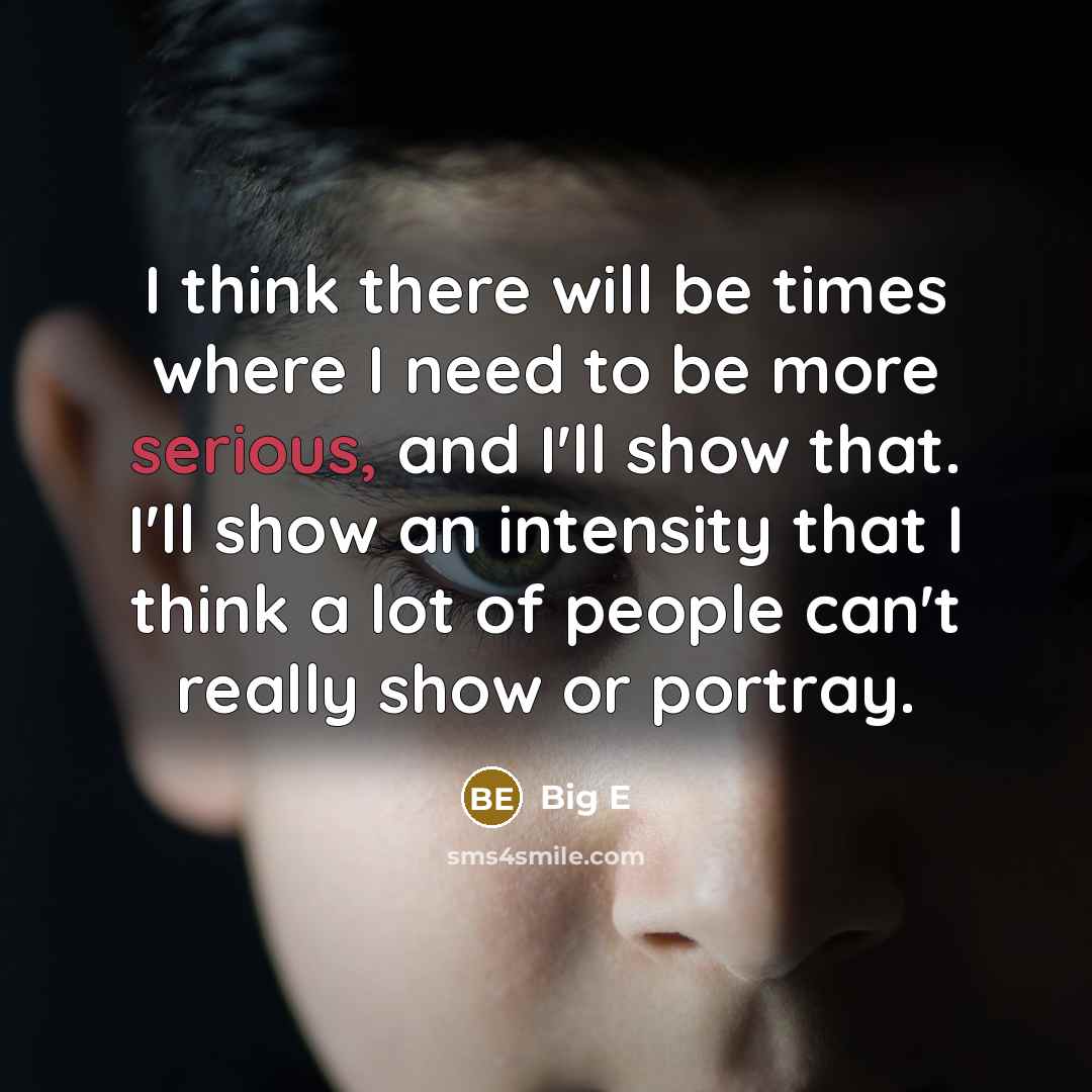 “I think there will be times where I need to be more serious, and I'll show that. I'll show an intensity that I think a lot of people can't really show or portray.” quote by Big E