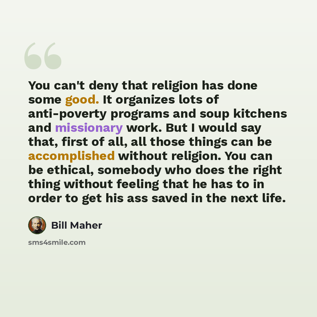 “You can't deny that religion has done some good. It organizes lots of anti-poverty programs and soup kitchens and missionary work. But I would say that, first of all, all those things can be accomplished without religion. You can be ethical, somebody who does the right thing without feeling that…” quote by Bill Maher