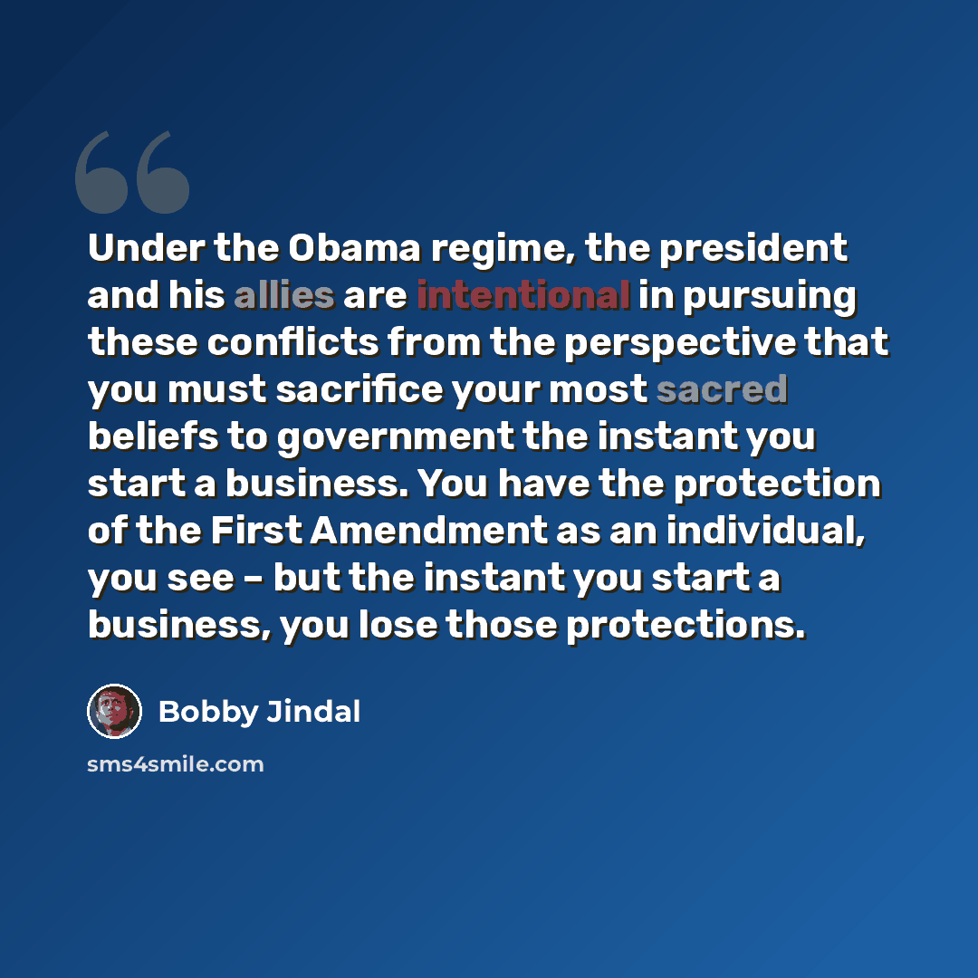 “Under the Obama regime, the president and his allies are intentional in pursuing these conflicts from the perspective that you must sacrifice your most sacred beliefs to government the instant you start a business. You have the protection of the First Amendment as an individual, you see – but the…” quote by Bobby Jindal