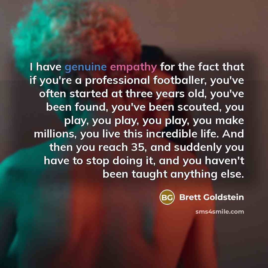 “I have genuine empathy for the fact that if you're a professional footballer, you've often started at three years old, you've been found, you've been scouted, you play, you play, you play, you make millions, you live this incredible life. And then you reach 35, and suddenly you have to stop doing…” quote by Brett Goldstein