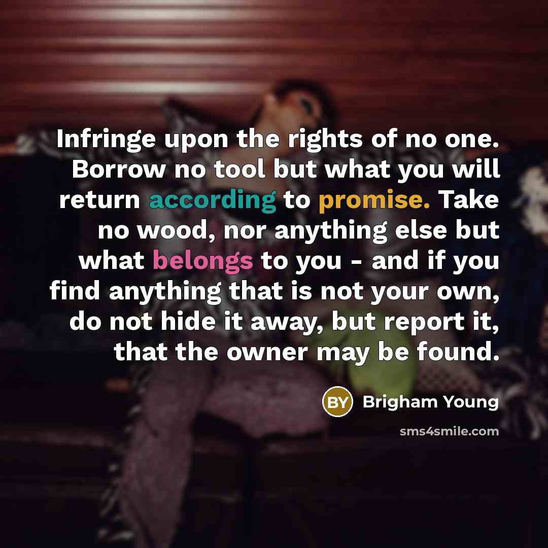 “Infringe upon the rights of no one. Borrow no tool but what you will return according to promise. Take no wood, nor anything else but what belongs to you - and if you find anything that is not your own, do not hide it away, but report it, that the owner may be found.” quote by Brigham Young