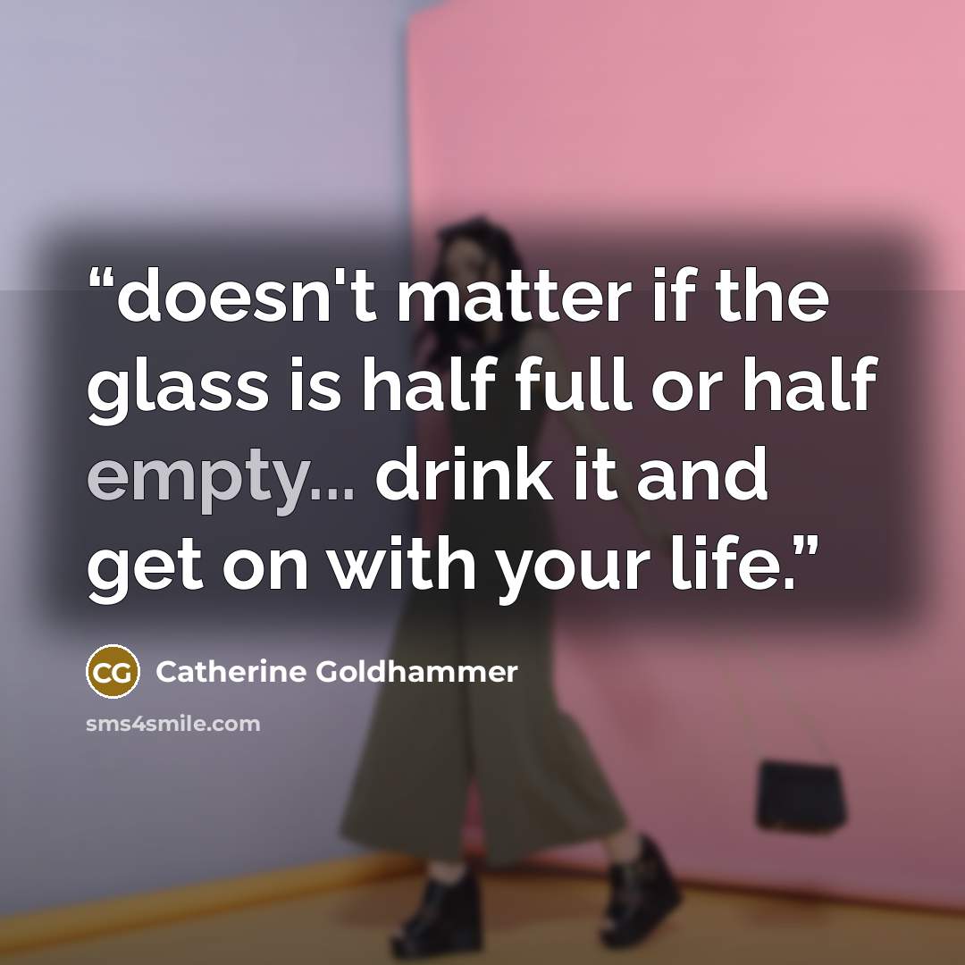 “doesn't matter if the glass is half full or half empty... drink it and get on with your life.” quote by Catherine Goldhammer