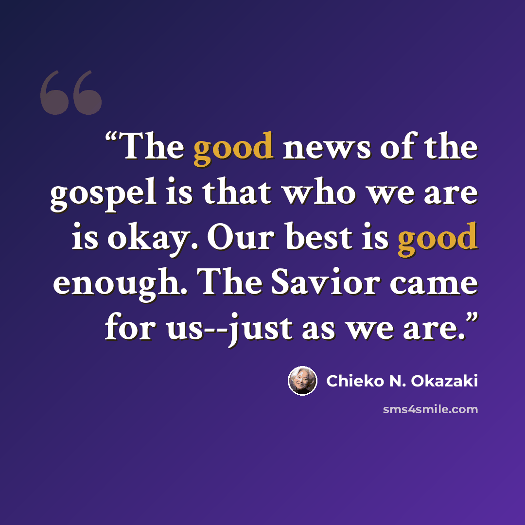 “The good news of the gospel is that who we are is okay. Our best is good enough. The Savior came for us--just as we are.” quote by Chieko N. Okazaki