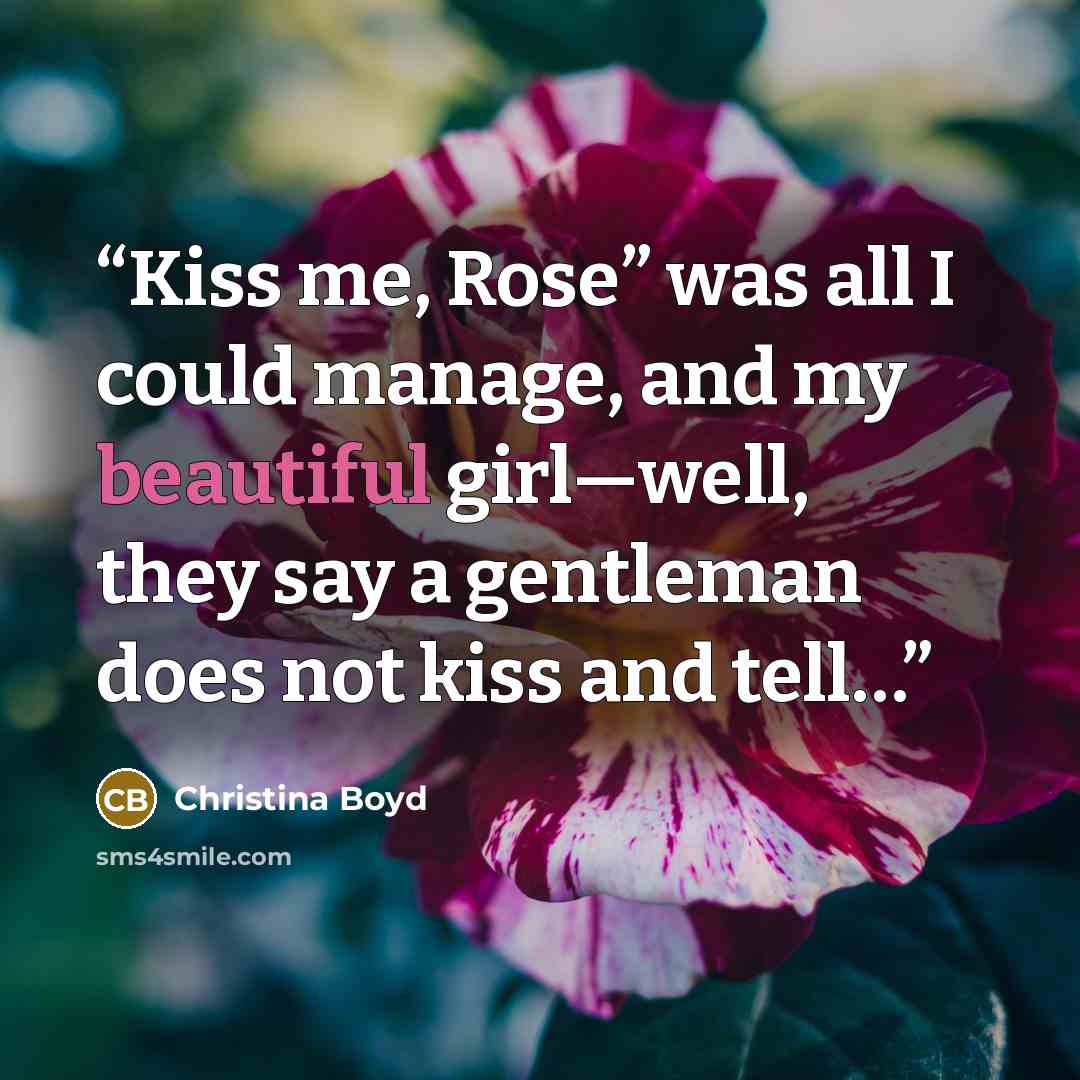 “Kiss me, Rose” was all I could manage, and my beautiful girl—well, they say a gentleman does not kiss and tell…” quote by Christina Boyd