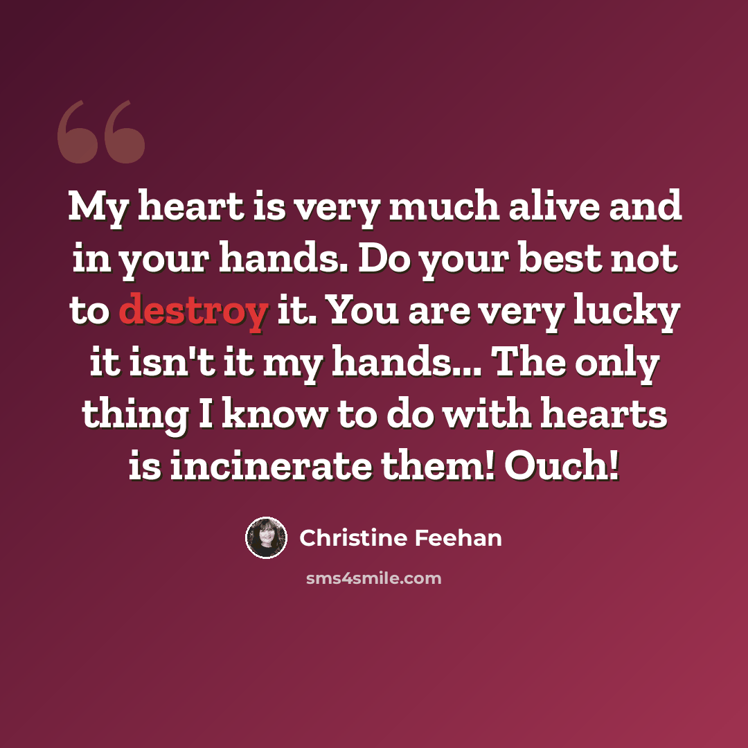 “My heart is very much alive and in your hands. Do your best not to destroy it. You are very lucky it isn't it my hands... The only thing I know to do with hearts is incinerate them! Ouch!” quote by Christine Feehan