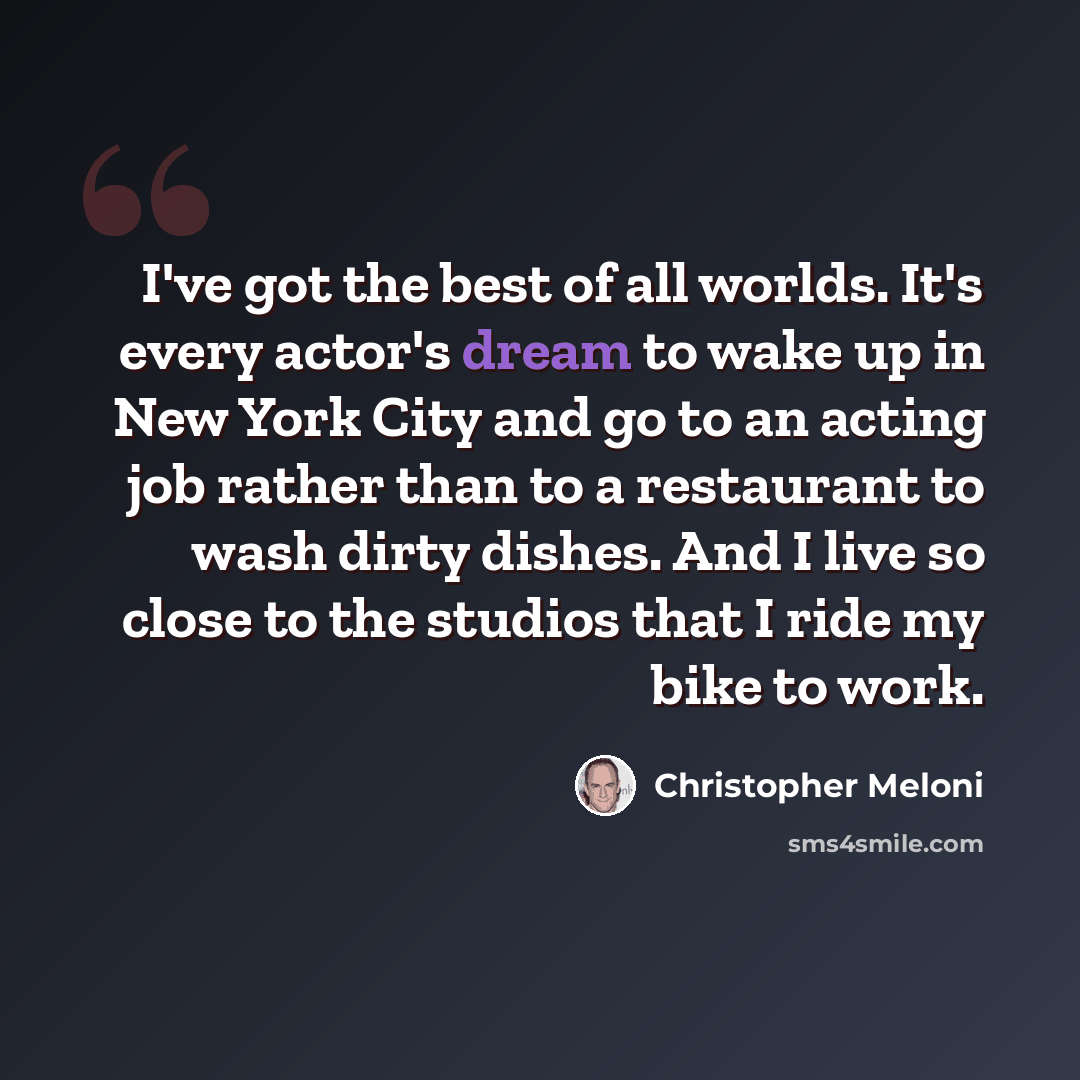“I've got the best of all worlds. It's every actor's dream to wake up in New York City and go to an acting job rather than to a restaurant to wash dirty dishes. And I live so close to the studios that I ride my bike to work.” quote by Christopher Meloni