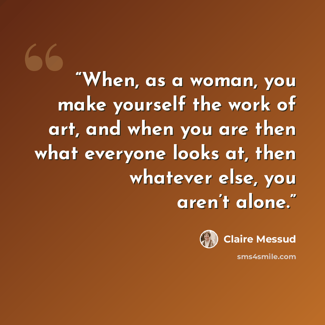 “When, as a woman, you make yourself the work of art, and when you are then what everyone looks at, then whatever else, you aren’t alone.” quote by Claire Messud