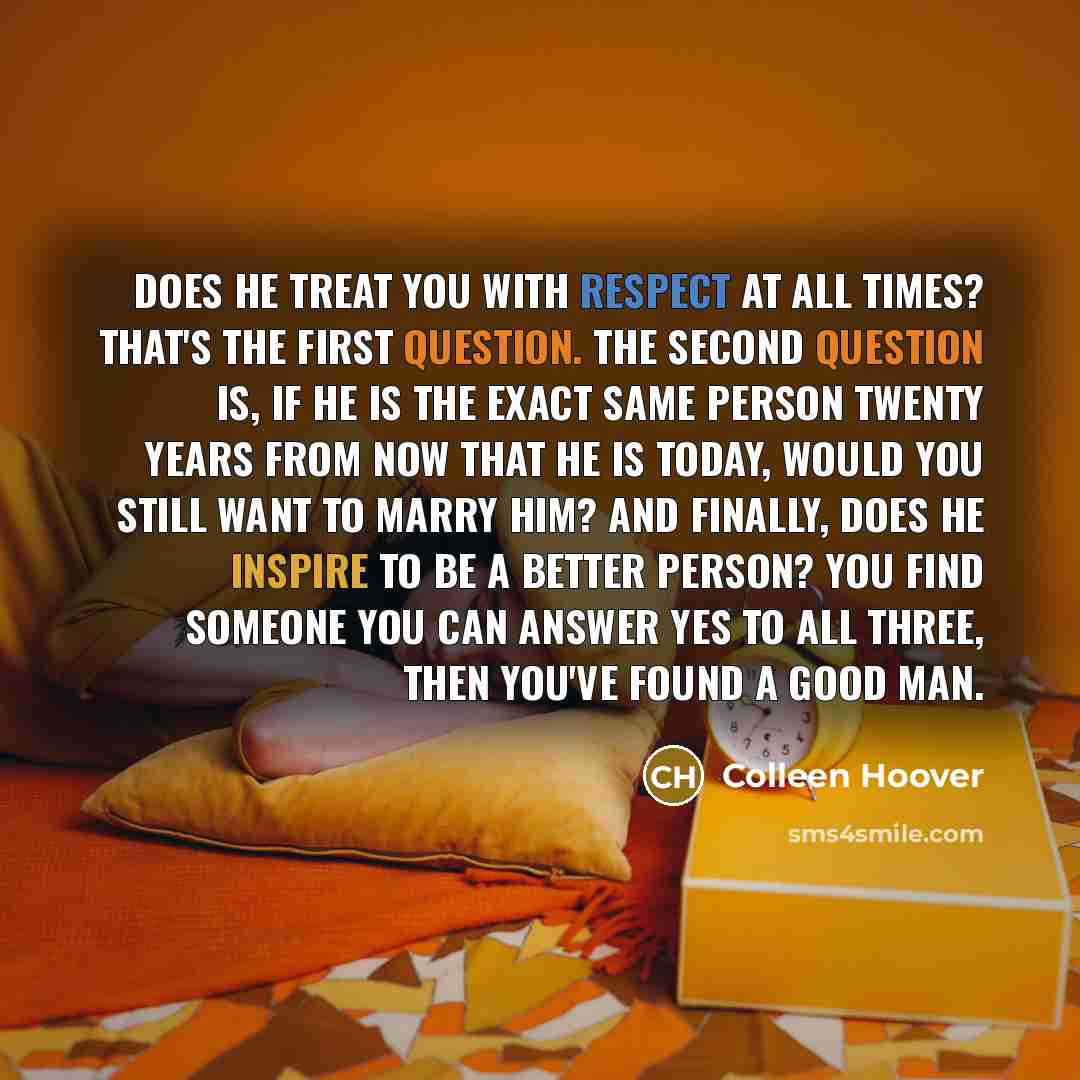“Does he treat you with respect at all times? That's the first question. The second question is, if he is the exact same person twenty years from now that he is today, would you still want to marry him? And finally, does he inspire to be a better person? You find someone you can answer yes to all…” quote by Colleen Hoover