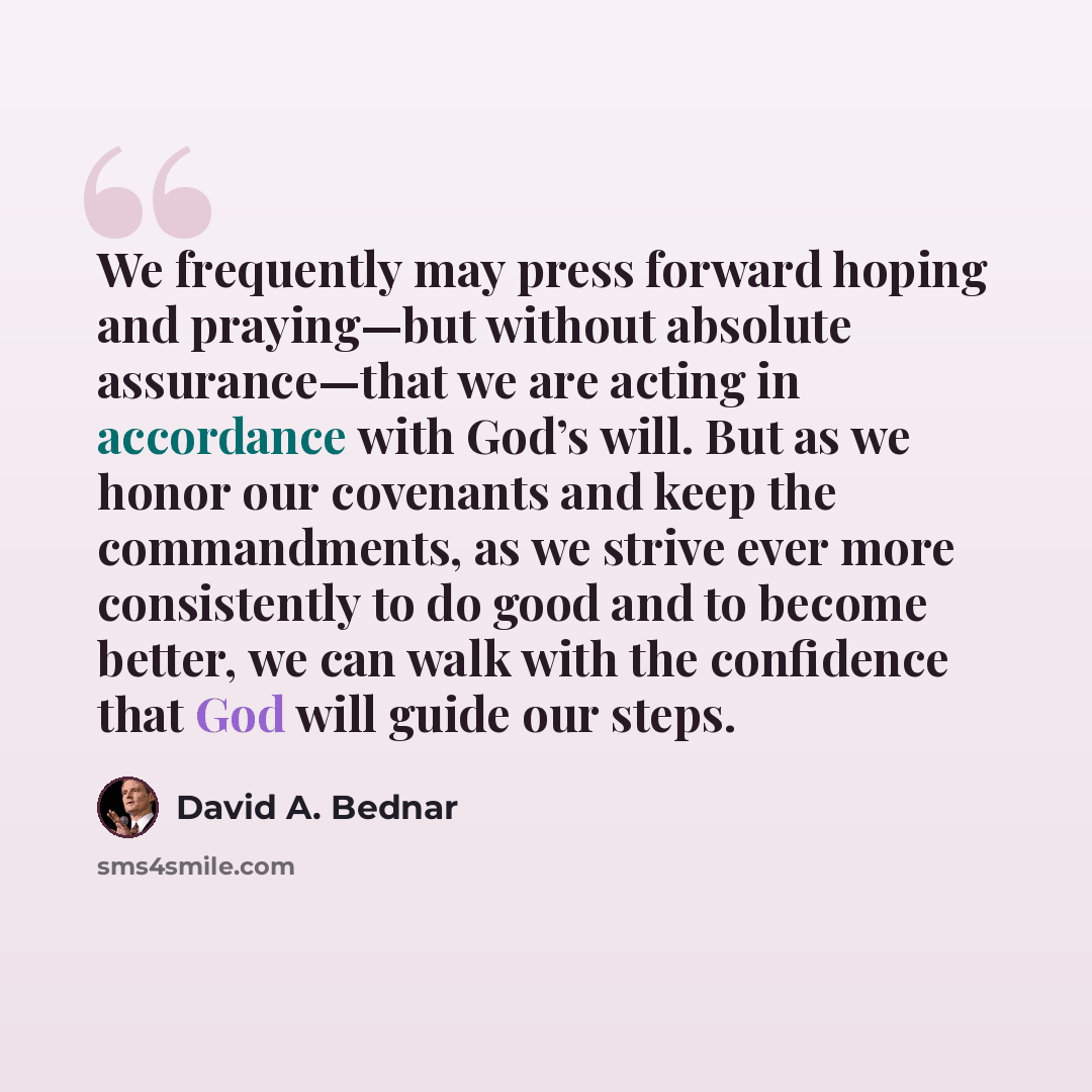 “We frequently may press forward hoping and praying—but without absolute assurance—that we are acting in accordance with God’s will. But as we honor our covenants and keep the commandments, as we strive ever more consistently to do good and to become better, we can walk with the confidence that God…” quote by David A. Bednar