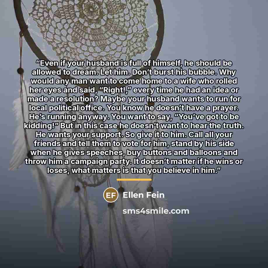 “Even if your husband is full of himself, he should be allowed to dream. Let him. Don’t burst his bubble. Why would any man want to come home to a wife who rolled her eyes and said, “Right!,” every time he had an idea or made a resolution? Maybe your husband wants to run for local political office…” quote by Ellen Fein
