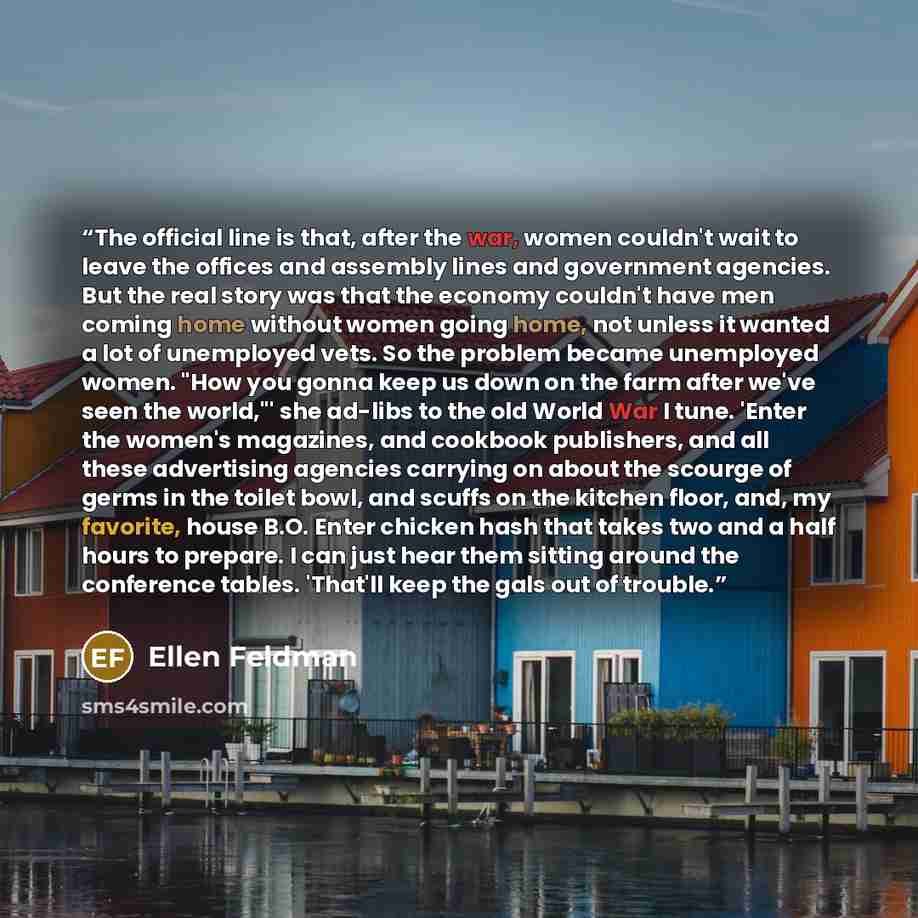 “The official line is that, after the war, women couldn't wait to leave the offices and assembly lines and government agencies. But the real story was that the economy couldn't have men coming home without women going home, not unless it wanted a lot of unemployed vets. So the problem became…” quote by Ellen Feldman