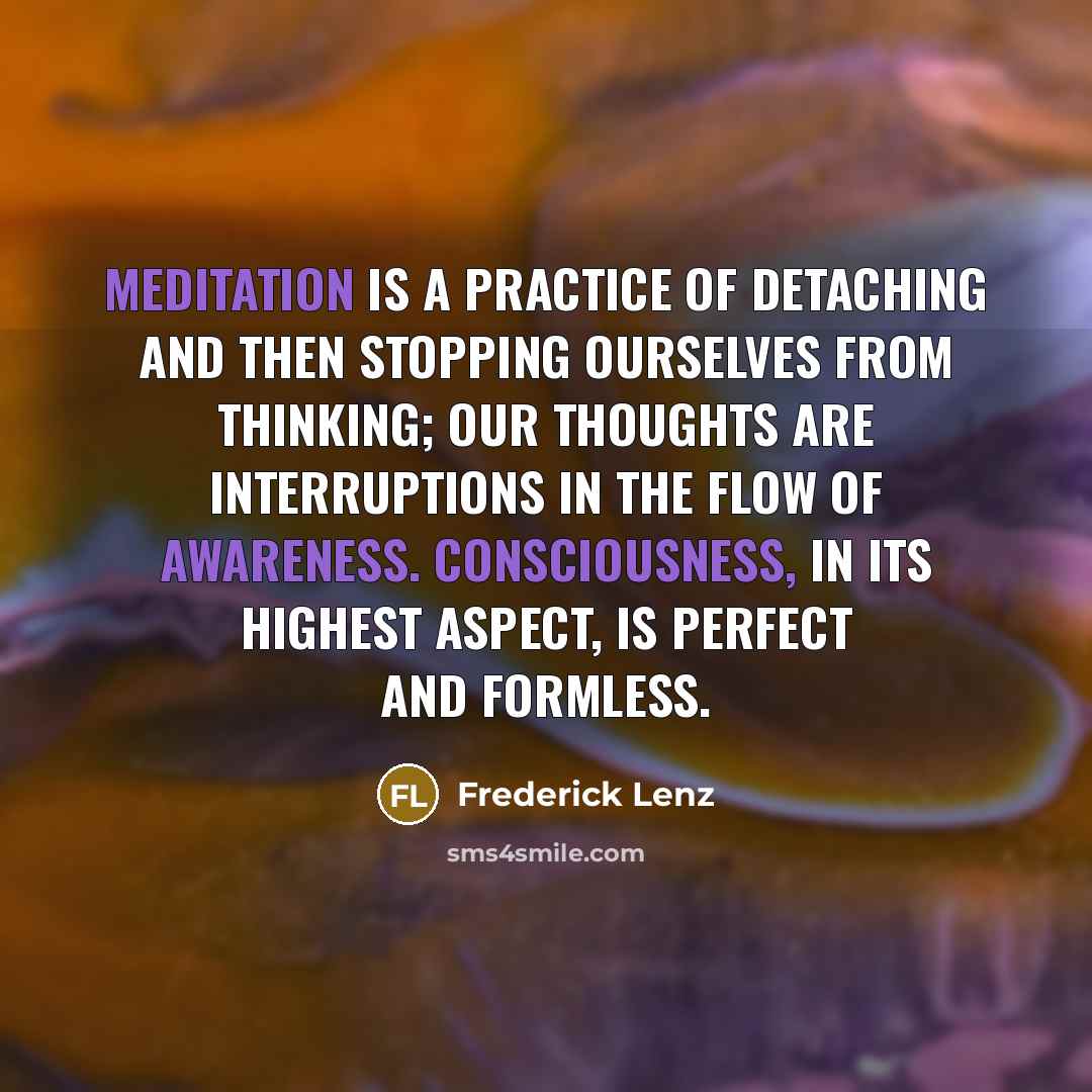 “Meditation is a practice of detaching and then stopping ourselves from thinking; our thoughts are interruptions in the flow of awareness. Consciousness, in its highest aspect, is perfect and formless.” quote by Frederick Lenz